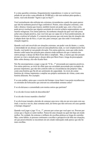 45
E a estas questões extremas, frequentemente respondemos: é como se você tivesse
pulado de um avião a uma altitude de 20.000 pés e não tem nenhum pára-quedas e,
assim, você está dizendo "Agora o que eu faço?”.
Você normalmente não enfrenta tais extremas circunstâncias a partir das quais parece
que não há nenhuma possível fuga confortável. Porém, estas situações extremas, com
todo o drama e trauma que trazem, também trazem um poder que, com o foco certo,
pode prover resoluções que alguém assistindo do exterior acharia surpreendentes ou até
mesmo milagrosas. Em outras palavras, há nenhuma situação da qual você não possa
achar uma solução positiva, mas você tem que ser capaz de se focar poderosamente, de
forma a realizar tal solução. E a maioria das pessoas que está neste tipo de situação não
é adepta deste tipo de foco, e é por isto, para começar, que elas estão vivenciando a
situação negativa.
Quando você está envolvido em situações extremas, um poder vem de dentro, e, assim,
a intensidade de seu desejo o porá em uma plataforma onde, se você simplesmente ficar
focado, você pode ter sua grande elevação. Em outras palavras, esses que estão muito
doentes estão numa boa posição para estarem ainda melhores do que a maioria dos
outros porque o desejo de Bem-Estar deles é ampliado. Mas, a menos que eles possam
pivotar ou virar a atenção para o desejo deles por Bem-Estar e longe da preocupação
deles sobre doença, eles não ficarão bem.
Nós lhe encorajaríamos a jogar o jogo do “E Se...?” procurando por aspectos positivos.
Em outras palavras, ao invés de olhar para sua sociedade procurando por exemplos de
pessoas impotentes, que não têm controle sobre as circunstâncias das próprias vidas,
conte uma história que lhe dê um sentimento de capacidade. Ao invés de contar
histórias de vitimas impotentes e ampliar seu próprio sentimento de vitima, conte uma
história diferente. Por exemplo:
E se esta mulher, antes que o exercito da Gestapo viesse bater à sua porta reconhecesse
os estrondos do holocausto que estavam na comunidade semanas antes?
E se ela deixasse a comunidade com muitos outros que partiram?
E se ela não tivesse medo do desconhecido?
E se ela não tivesse mantido a família?
E se ela tivesse tomado a decisão de começar uma nova vida em um novo país com sua
irmã, e sua tia e seu tio, duas semanas atrás, de forma que não estivesse em casa quando
a Gestapo chegasse?
Quando você jogar o jogo “E se...?”, procure por coisas que você quer ver. Procure por
coisas que o façam se sentir melhor. Nunca há uma situação na qual não haja um modo
melhor. Na verdade, há centenas e milhares de escolhas práticas ao longo do caminho.
Mas, como hábito, as pessoas continuam a escolher a perspectiva da falta nas situações,
até que possivelmente se encontram em um estado indesejado onde parece que não há
mais escolhas.
 