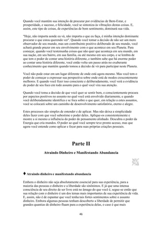 46
Quando você mantém sua intenção de procurar por evidências de Bem-Estar, e
prosperidade, e sucesso, e felicidade, você se sintoniza às vibrações destas coisas. E,
assim, este tipo de coisas, de experiências de bom sentimento, dominará sua vida.
"Hoje, não importa aonde eu vá, não importa o que eu faça, é minha intenção dominante
procurar o que estou querendo ver". Quando você tomar a decisão de não ser um mero
observador de seu mundo, mas um contribuinte positivo deliberado de seu mundo, você
achará grande prazer em seu envolvimento com o que acontece em seu Planeta. Para
começar, quando você testemunha coisas que não quer que aconteça em seu mundo, em
sua nação, em seu bairro, em sua família, ou até mesmo em seu corpo, e se lembra de
que tem o poder de contar uma história diferente, e também sabe que há enorme poder
ao contar uma história diferente, você então volta um passo atrás no exuberante
conhecimento que mantém quando tomou a decisão de vir para participar neste Planeta.
Você não pode estar em um lugar diferente de onde está agora mesmo. Mas você tem o
poder de começar a expressar sua perspectiva sobre onde está de modos crescentemente
melhores. E quando você fizer isso consciente e deliberadamente, você verá a evidência
do poder de seu foco em todo assunto para o qual você vira sua atenção.
Quando você toma a decisão de que você quer se sentir bem, e conscientemente procura
por aspectos positivos no assunto no qual você está envolvido diariamente, e quando
você deliberadamente identifica e se foca sobre o que quer, em relação a estes assuntos,
você se colocará sobre um caminho de desenvolvimento satisfatório, eterno e alegre.
Estes processos são simples de entender e de aplicar. Mas não deixa a simplicidade
deles fazer com que você subestime o poder deles. Aplique-os consistentemente e
mostre a si mesmo a influência do poder do pensamento alinhado. Descubra o poder da
Energia que cria mundos. O poder ao qual você sempre teve pronto acesso, mas que
agora você entende como aplicar e focar para suas próprias criações pessoais.
Parte II
Atraindo Dinheiro e Manifestando Abundancia
♦Atraindo dinheiro e manifestando abundancia
Embora o dinheiro não seja absolutamente essencial para sua experiência, para a
maioria das pessoas o dinheiro e a liberdade são sinônimos. E já que uma intensa
consciência de seu direito de ser livre está no âmago do que você é, segue-se então que
sua relação com o dinheiro é um dos temas mais importantes de sua experiência de vida.
E, assim, não é de espantar que você tenha tais fortes sentimentos sobre o assunto
dinheiro. Embora algumas pessoas tenham descoberto a liberdade de permitir que
grandes quantias de dinheiro fluam para a experiência delas, o caso é que mais
 