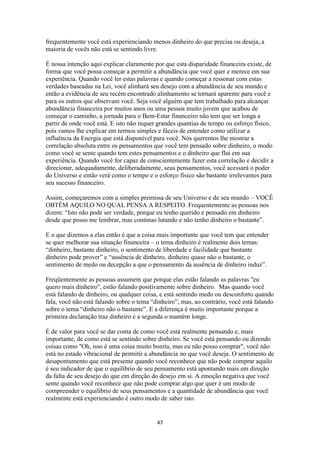 47
frequentemente você está experienciando menos dinheiro do que precisa ou deseja, a
maioria de vocês não está se sentindo livre.
É nossa intenção aqui explicar claramente por que esta disparidade financeira existe, de
forma que você possa começar a permitir a abundância que você quer e merece em sua
experiência. Quando você ler estas palavras e quando começar a ressonar com estas
verdades baseadas na Lei, você alinhará seu desejo com a abundância de seu mundo e
então a evidência de seu recém encontrado alinhamento se tornará aparente para você e
para os outros que observam você. Seja você alguém que tem trabalhado para alcançar
abundância financeira por muitos anos ou uma pessoa muito jovem que acabou de
começar o caminho, a jornada para o Bem-Estar financeiro não tem que ser longa a
partir de onde você está. E isto não requer grandes quantias de tempo ou esforço físico,
pois vamos lhe explicar em termos simples e fáceis de entender como utilizar a
influência da Energia que está disponível para você. Nós queremos lhe mostrar a
correlação absoluta entre os pensamentos que você tem pensado sobre dinheiro, o modo
como você se sente quando tem estes pensamentos e o dinheiro que flui em sua
experiência. Quando você for capaz de conscientemente fazer esta correlação e decidir a
direcionar, adequadamente, deliberadamente, seus pensamentos, você acessará o poder
do Universo e então verá como o tempo e o esforço físico são bastante irrelevantes para
seu sucesso financeiro.
Assim, começaremos com a simples premissa de seu Universo e de seu mundo – VOCÊ
OBTÉM AQUILO NO QUAL PENSA A RESPEITO. Frequentemente as pessoas nos
dizem: “Isto não pode ser verdade, porque eu tenho querido e pensado em dinheiro
desde que posso me lembrar, mas continuo lutando e não tenho dinheiro o bastante”.
E o que dizemos a elas então é que a coisa mais importante que você tem que entender
se quer melhorar sua situação financeira – o tema dinheiro é realmente dois temas:
“dinheiro, bastante dinheiro, o sentimento de liberdade e facilidade que bastante
dinheiro pode prover” e “ausência de dinheiro, dinheiro quase não o bastante, o
sentimento de medo ou decepção a que o pensamento da ausência de dinheiro induz”.
Freqüentemente as pessoas assumem que porque elas estão falando as palavras "eu
quero mais dinheiro", estão falando positivamente sobre dinheiro. Mas quando você
está falando de dinheiro, ou qualquer coisa, e está sentindo medo ou desconforto quando
fala, você não está falando sobre o tema “dinheiro”, mas, ao contrário, você está falando
sobre o tema “dinheiro não o bastante”. E a diferença é muito importante porque a
primeira declaração traz dinheiro e a segunda o mantém longe.
É de valor para você se dar conta de como você está realmente pensando e, mais
importante, de como está se sentindo sobre dinheiro. Se você está pensando ou dizendo
coisas como "Oh, isso é uma coisa muito bonita, mas eu não posso comprar", você não
está no estado vibracional de permitir a abundância no que você deseja. O sentimento de
desapontamento que está presente quando você reconhece que não pode comprar aquilo
é seu indicador de que o equilíbrio de seu pensamento está apontando mais em direção
da falta de seu desejo do que em direção do desejo em si. A emoção negativa que você
sente quando você reconhece que não pode comprar algo que quer é um modo de
compreender o equilíbrio de seus pensamentos e a quantidade de abundância que você
realmente está experienciando é outro modo de saber isto.
 