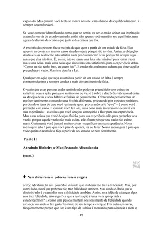49
expansão. Mas quando você tenta se mover adiante, caminhando desequilibradamente, é
sempre desconfortável.
Se você começar identificando como quer se sentir, ou ser, e então deixar sua inspiração
acumular ou vir do estado centrado, então não apenas você mantém seu equilíbrio, mas
agora desfrutará das coisas que junta e das coisas que faz.
A maioria das pessoas faz a maioria do que quer a partir de um estado de falta. Elas
querem as coisas em muitos casos simplesmente porque não as têm. Assim, a obtenção
destas coisas realmente não satisfaz nada profundamente nelas porque há sempre algo
mais que elas não têm. E, assim, isto se torna uma luta interminável para tentar trazer
mais uma coisa, mais uma coisa que ainda não será satisfatória para a experiência delas.
“Como eu não tenho isto, eu quero isto”. E então elas realmente acham que obter aquilo
preencherá o vazio. Mas isto desafia a Lei.
Qualquer em ação que seja assumida a partir de um estado de falta é sempre
contraproducente e sempre conduz a mais do sentimento de falta.
O vazio que estas pessoas estão sentindo não pode ser preenchido com coisas ou
satisfeito com a ação, porque o sentimento de vazio é sobre a discórdia vibracional entre
os desejos delas e seus hábitos crônicos de pensamento. Oferecendo pensamentos de
melhor sentimento, contando uma história diferente, procurando por aspectos positivos,
pivotando o tema do que você realmente quer, procurando pelo “e-se” – é como você
preenche este vazio. E quando você faz isto, uma coisa mais interessante ocorrerá em
sua experiência – as coisas que você desejou começarão a fluir para sua experiência.
Mas estas coisas que você desejou fluirão para sua experiência não para preencher seu
vazio, porque aquele vazio não mais existe, elas fluem porque seu vazio não existe
mais. Certamente você juntará muitas coisas magníficas em sua experiência. Nossa
mensagem não é para que você pare de querer, ter ou fazer. Nossa mensagem é para que
você queira e acumule e faça a partir de seu estado de bom sentimento.
Parte II
Atraindo Dinheiro e Manifestando Abundancia
(cont.)
♦ Nem dinheiro nem pobreza trazem alegria
Jerry: Abraham, há um provérbio dizendo que dinheiro não traz a felicidade. Mas, por
outro lado, notei que pobreza não traz felicidade também. Mas ainda é óbvio que o
dinheiro não é o caminho para a felicidade também. Assim, se a idéia de alcançar algo
nos traz felicidade, isso significa que a realização é uma meta apropriada a
estabelecermos? E como uma pessoa mantém seu sentimento de felicidade quando
alcançar sua meta o faz gastar bastante de seu tempo e energia? Em outras palavras,
frequentemente parece que isto é um tipo de subida à montanha para alcançar a meta e
 