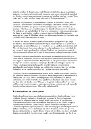 50
então há uma fase de descanso, mas então há uma subida tediosa quase imediata para
alcançar a próxima meta.Em outras palavras, como uma pessoa mantém toda a escalada
em direção à suas metas prazerosas de forma que não haja luta, luta, luta e, então, “Uau,
eu fiz isto!” e, então, luta, luta, luta e “Oh, aqui, eu fiz isto novamente!”?.
Abraham: Você tem razão, o dinheiro não é o caminho da felicidade e, como você
observou, a pobreza não é certamente o caminho para a felicidade também. É bastante
importante se lembrar que quando você oferece alguma ação com a finalidade de
alcançar a felicidade, você verdadeiramente está fazendo isto de um modo retrogrado.
Ao invés disso, use sua habilidade de focar seus pensamentos e palavras para coisas que
lhe façam se sentir melhor e melhor e, uma vez que você tenha deliberadamente
alcançado um estado de felicidade, não apenas ações maravilhosas serão inspiradas, mas
resultados maravilhosos têm que se seguir.
A maioria das pessoas dá a maior parte de sua atenção a qualquer coisa que esteja
acontecendo em sua experiência exatamente agora, o que significa, se os resultados as
agradam, elas se sentem bem, mas se os resultados não as agradam, elas se sentem mal.
Mas este é realmente é um modo árduo de viver. Se você apenas tiver a habilidade de
ver o o-que-é, as coisas não podem melhorar. Você tem que encontrar um modo de
olhar otimistamente adiante, de forma a alcançar qualquer melhora em sua experiência.
Quando você aprende como focar seus pensamentos deliberadamente em direção às
coisas de bom sentimento, não é difícil encontrar felicidade e mantê-la mesmo antes de
seus objetivos terem sido realizados. O sentimento de luta que você estava descrevendo
acontece por causa da comparação ininterrupta de onde você está agora mesmo em
relação à meta que você está alcançando. Quando você está constantemente
classificando, percebendo a distância que ainda precisa ser percorrida, você amplia a
distância, a tarefa, o esforço e por isso isto é sentido como uma luta escalar.
Quando você se interessa sobre como se sente e, assim, escolhe pensamentos baseados
em como eles fazem você se sentir, você então desenvolve padrões de pensamento mais
interessante. E a Lei da Atração então responde à estes pensamentos de melhor
sentimento, você obtém resultados mais agradáveis. Lutar, lutar, lutar, nunca conduz a
um final feliz. Isto desafia a leia. “Quando eu chegar ali, então serei feliz” não é um
padrão mental produtivo porque, a menos que você esteja contente, não pode chegar lá.
Quando você decide primeiro ser feliz, então você chegará lá.
♦ Estou aqui como um criador jubiloso
Vocês não estão aqui como acumuladores ou regurgitadores. Vocês estão aqui como
criadores. Quando você estiver olhando para um estado de fim, você exagera o
sentimento da falta entre onde está agora e aquele lugar de fim. E este hábito de
pensamento não só pode reduzir a velocidade do progresso de sua criação, mas pode
segurá-lo indefinidamente à parte de você. Você é o atrator de sua experiência.
Quando você procurar aspectos positivos e fizer um esforço para encontrar pensamentos
de bom sentimento, você se manterá em um estado de atração positiva e o que você
deseja virá mais rápido. O escultor de uma obra de arte não deriva sua maior satisfação
da peça terminada. Este é o processo da criação, a escultura da peça é o que lhe dá seu
 