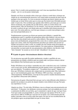 51
prazer. Este é o modo como gostaríamos que você visse sua experiência física de
criação – um vir a ser de prazer ininterrupto.
Quando você focar sua atenção sobre coisas que o fazem se sentir bem e alcançar um
estado de ser consistentemente prazeroso você estará então na posição de atrair mais de
qualquer coisa que queira. Às vezes as pessoas reclamam que parece injusto que elas
tenham que se tornar felizes antes que as coisas que lhe trazem mais felicidade possam
então vir para elas. Elas acreditam que quando estão infelizes, precisam que os eventos
felizes aconteçam, mas quando elas já estão felizes, então os eventos felizes são
desnecessários. Mas isto desafiaria a Lei da Atração. Você tem que encontrar um modo
de sentir a essência do que você deseja antes que os detalhes deste desejo possam vir
para você. Em outras palavras, você tem que começar a se sentir mais próspero antes
que mais prosperidade possa vir.
Freqüentemente as pessoas nos dizem que querem mais dinheiro, e quando lhes
perguntarmos qual é o equilíbrio de pensamento delas sobre dinheiro, elas nos dizem
que elas têm uma atitude muito positiva sobre dinheiro. Mas quando sondamos um
pouco mais profundamente, perguntando-lhes como elas se sentem quando sentam para
pagar suas contas, então elas frequentemente percebem que embora elas possam ter
tentado soar positivas sobre o tema, na verdade elas têm sentido muita preocupação ou
até mesmo medo em torno do assunto dinheiro. Em outras palavras, frequentemente
sem perceber, na maior parte de seus pensamentos sobre dinheiro, tem havido o lado
“não o bastante” do assunto ao invés do lado “abundância” do assunto.
♦ O poder de gastar vibracionalmente dinheiro vibracional
Eis um processo que pode lhe ajudar rapidamente a mudar o equilíbrio de seus
pensamentos em relação a dinheiro para um estado onde você possa começa a deixar
mais dinheiro fluir facilmente para sua experiência:
Ponha 100 dólares em seu bolso e mantenha este valor a toda hora com você. Conforme
você se move por seu dia, deliberadamente perceba quantas coisas você poderia trocar
por este dinheiro: “Eu poderia comprar isto”, “Eu poderia fazer aquilo”. Alguém nos
disse que 100 dólares realmente não compra tanto na economia atual. Mas explicamos
que se você mentalmente gastar estes 100 dólares 1000 vezes hoje, você gastou
vibracionalmente 100.000 dólares. Este tipo de foco positivo mudará dramaticamente
seu equilíbrio vibracional sobre dinheiro.
Este processo de gasto vibracional fará com que você se sinta diferente sobre dinheiro e
quando isto acontecer seu ponto de atração mudará e mais dinheiro tem que fluir para
sua experiência. É a Lei.
Alguém nos disse: “Eu não tinha 100 dólares, mas eu coloquei uma nota promissória em
meu bolso”. E dissemos: isto desbarata o processo porque você está andando por aí com
o sentimento de débito em seu bolso, que é exatamente o oposto do que você quer fazer.
Você quer sentir sua prosperidade. E, assim, mesmo que seja apenas 20 0u 50, ou se é
uma nota de 1000 ou 10.000 que você tem em seu bolso, use-a efetivamente para lhe
ajudar a perceber como as coisas estão boas agora. Por que em seu reconhecimento de
seu próspero agora sua prosperidade tem que se tornar maior.
 