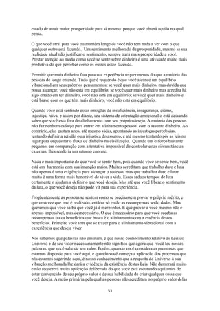 53
estado de atrair maior prosperidade para si mesmo porque você obterá aquilo no qual
pensa.
O que você atrai para você ou mantém longe de você não tem nada a ver com o que
qualquer outro está fazendo. Um sentimento melhorado de prosperidade, mesmo se sua
realidade atual não justificar o sentimento, sempre trará mais prosperidade a você.
Prestar atenção ao modo como você se sente sobre dinheiro é uma atividade muito mais
produtiva do que perceber como os outros estão fazendo.
Permitir que mais dinheiro flua para sua experiência requer menos do que a maioria das
pessoas de longe entende. Tudo que é requerido é que você alcance um equilíbrio
vibracional em seus próprios pensamentos: se você quer mais dinheiro, mas duvida que
possa alcançar, você não está em equilíbrio; se você quer mais dinheiro mas acredita há
algo errado em ter dinheiro, você não está em equilíbrio; se você quer mais dinheiro e
está bravo com os que têm mais dinheiro, você não está em equilíbrio.
Quando você está sentindo essas emoções de insuficiência, insegurança, ciúme,
injustiça, raiva, e assim por diante, seu sistema de orientação emocional o está deixando
saber que você está fora do alinhamento com seu próprio desejo. A maioria das pessoas
não faz nenhum esforço para entrar em alinhamento pessoal com o assunto dinheiro. Ao
contrário, elas gastam anos, até mesmo vidas, apontando as injustiças percebidas,
tentando definir a retidão ou a injustiça do assunto, e até mesmo tentando pôr as leis no
lugar para orquestrar o fluxo de dinheiro na civilização. Quando um esforço bastante
pequeno, em comparação com a tentativa impossível de controlar estas circunstâncias
externas, lhes renderia um retorno enorme.
Nada é mais importante do que você se sentir bem, pois quando você se sente bem, você
está em harmonia com sua intenção maior. Muitos acreditam que trabalho duro e luta
não apenas é uma exigência para alcançar o sucesso, mas que trabalhar duro e lutar
muito é uma forma mais honorável de viver a vida. Esses árduos tempos de luta
certamente o ajudam a definir o que você deseja. Mas até que você libere o sentimento
da luta, o que você deseja não pode vir para sua experiência.
Freqüentemente as pessoas se sentem como se precisassem provar o próprio mérito, e
que uma vez que isso é realizado, então e só então as recompensas serão dadas. Mas
queremos que você saiba que você já é merecedor. E que provar a você mesmo não é
apenas impossível, mas desnecessário. O que é necessário para que você receba as
recompensas ou os benefícios que busca é o alinhamento com a essência destes
benefícios. Primeiro você tem que se trazer para o alinhamento vibracional com a
experiência que deseja viver.
Nós sabemos que palavras não ensinam, e que nosso conhecimento relativo às Leis do
Universo e de seu valor necessariamente não significa que agora que você leu nossas
palavras, que você sabe de seu valor. Porém, quando você considera as premissas que
estamos dispondo para você aqui, e quando você começa a aplicação dos processos que
nós estamos sugerindo aqui, é nosso conhecimento que a resposta do Universo à sua
vibração melhorada lhe dará a evidência da existência destas Leis. Não demorará muito
e não requererá muita aplicação deliberada do que você está escutando aqui antes de
estar convencido de seu próprio valor e de sua habilidade de criar qualquer coisa que
você deseja. A razão primária pela qual as pessoas não acreditam no próprio valor delas
 