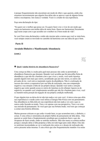 54
é porque frequentemente não encontram um modo de obter o que querem, então elas
assumem incorretamente que alguém fora delas não as aprova e que de alguma forma
retêm a recompensa. Isto nunca é verdade. Você é o criador de sua experiência.
Faça uma declaração do tipo:
“Eu quero ser o melhor que posso ser. Eu quero fazer e ter e viver de um modo que
esteja em harmonia com minha idéia de maior bem. Quero me harmonizar fisicamente
aqui neste corpo com o que acredito ser o melhor ou o bom modo de vida”.
Se você fizer estas declarações e então não encetar ação a menos que você se sinta bem,
você sempre estará se movendo no caminho da harmonia com sua idéia do que é bom.
Parte II
Atraindo Dinheiro e Manifestando Abundancia
(cont.)
♦ Qual é minha história de abundância financeira?
Uma crença na falta é a razão pela qual mais pessoas não estão se permitindo a
abundância financeira que desejam. Quando você acredita que há uma pilha finita de
abundância e que não há o bastante com o que viver e, assim, você sente injustiça
quando alguém tem mais que outros, acreditando que por eles terem, os outros são
privados de ter, você está se mantendo à parte da abundância. Não é a realização de
sucesso dos outros a responsável por sua falta de realização, mas sua comparação
negativa e sua atenção à falta de seu próprio desejo. Quando você sente a emoção
negativa que sente quando acusa os outros de injustiça ou de esbanjar riqueza ou de
segurá-la, ou quando você simplesmente acredita que não há o bastante para viver, você
se mantém numa posição de negação de sua própria condição melhorada.
O que alguém tem ou deixa de ter não tem nada a ver com você. A única coisa que afeta
sua experiência é o modo como você utiliza a Energia Não-Física com seu pensamento.
Sua abundância ou falta dela em sua experiência não tem nada a ver com o que os
outros estão fazendo ou tendo. Tem a ver apenas com sua perspectiva. Tem a ver com
sua emissão de pensamento. Se você quer que sua fortuna mude, você tem que começar
a contar uma história diferente.
Muitas pessoas criticam os que estão vivendo bem, os que acumulam terra, e dinheiro, e
coisas. E esta crítica é sintomática do próprio hábito de pensamento de falta delas. Elas
querem se sentir bem e freqüentemente acreditam que se puderem fazer o que são
incapazes de fazer errado, então se sentirão melhores. Mas elas nunca se sentem melhor
porque a atenção delas à falta perpetua a falta em todo lugar para onde olham. Elas não
se sentiriam incomodadas ao ver a realização dos outros se o desejo de realização não
estive presente nelas mesmas. E esta crítica que elas frequentemente mantêm viva nelas
 