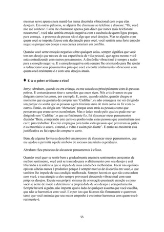 55
mesmas serve apenas para mantê-las numa discórdia vibracional com o que elas
desejam. Em outras palavras, se alguém lhe chamasse ao telefone e dissesse: “Oi, você
não me conhece. Estou lhe chamando apenas para dizer que nunca mais telefonarei
novamente”, você não sentiria emoção negativa com a ausência de quem ligou porque,
para começa, a presença da pessoa não é algo que você desejou. Mas se alguém com
quem você se importa fizesse esta declaração para você, você sentiria uma forte emoção
negativa porque seu desejo e sua crença estariam em conflito.
Quando você sente emoção negativa sobre qualquer coisa, sempre significa que você
tem um desejo que nasceu de sua experiência de vida pessoal, que agora mesmo você
está contradizendo com outros pensamentos. A discórdia vibracional é sempre a razão
para a emoção negativa. E a emoção negativa está sempre lhe orientando para lhe ajudar
a redirecionar seus pensamentos para que você encontre alinhamento vibracional com
quem-você-realmente-é e com seus desejos atuais.
♦ E se o pobre criticasse o rico?
Jerry: Abraham, quando eu era criança, eu me associava principalmente com às pessoas
pobres. E costumávamos tirar o sarro dos que eram ricos. Nós criticávamos os que
dirigiam carros luxuosos, por exemplo. E, assim, quando adulto, quando chegou o
momento que eu gostaria de comprar um „Cadillac‟, eu não conseguia me ver dirigindo
um porque eu sentia que as pessoas agora tirariam sarro de mim como eu fiz com os
outros. Então, eu dirigia um „Mercedes‟ porque anos atrás as pessoas como que
pensavam que eram carros econômicos. Mas o único modo pelo qual eu pude me ver
dirigindo um „Cadillac‟, o que eu finalmente fiz, foi alavancar meus pensamentos
dizendo “Bem, comprando este carro eu ponho todas estas pessoas que construíram esse
carro para trabalhar. Eu criei empregos para todas estas pessoas que proveram as partes
e os materiais: o couro, o metal, o vidro e assim por diante”. E então ao encontrar esta
justificativa eu fui capaz de comprar o carro.
Bem, de alguma forma eu descobri um processo de alavancar meus pensamentos, que
me ajudou a permitir aquele símbolo de sucesso em minha experiência.
Abraham: Seu processo de alavancar pensamentos é eficaz.
Quando você quer se sentir bem e gradualmente encontra sentimentos crescentes de
melhor sentimento, você está se trazendo para o alinhamento com seu desejo e está
liberando a resistência que o impede de suas condições melhoradas. Focar nas opiniões
opostas alheias nunca é produtivo porque é sempre motivo de discórdia em você, o que
também lhe impede de sua condição melhorada. Sempre haverá os que não concordam
com você, e sua atenção a eles sempre provocará desacordo vibracional com seus
próprios desejos. Escute seu próprio sistema de orientação prestando atenção a como
você se sente de modo a determinar a propriedade de seu desejo e comportamento.
Sempre haverá alguém, não importa qual o lado de qualquer assunto que você escolha,
que não se harmoniza com você. E é por isto que falamos tão firmemente e queremos
tanto que você entenda que seu maior empenho é encontrar harmonia com quem-você-
realmente-é.
 
