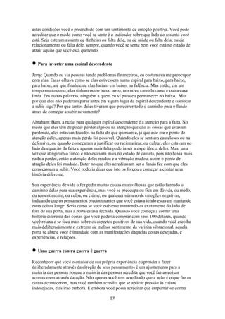 57
estas condições você é preenchido com um sentimento de emoção positiva. Você pode
acreditar que o modo como você se sente é o indicador sobre que lado do assunto você
está. Seja este um assunto de dinheiro ou falta dele, ou de saúde ou falta dela, ou de
relacionamento ou falta dele, sempre, quando você se sente bem você está no estado de
atrair aquilo que você está querendo.
♦ Para inverter uma espiral descendente
Jerry: Quando eu via pessoas tendo problemas financeiros, eu costumava me preocupar
com elas. Eu as olhava como se elas estivessem numa espiral para baixo, para baixo,
para baixo, até que finalmente elas batiam em baixo, na falência. Mas então, em um
tempo muito curto, elas tinham outro barco novo, um novo carro luxuoso e outra casa
linda. Em outras palavras, ninguém a quem eu vi pareceu permanecer no baixo. Mas
por que eles não puderam parar antes em algum lugar da espiral descendente e começar
a subir logo? Por que tantos deles tiveram que percorrer todo o caminho para o fundo
antes de começar a subir novamente?
Abraham: Bem, a razão para qualquer espiral descendente é a atenção para a falta. No
medo que eles têm de poder perder algo ou na atenção que dão às coisas que estavam
perdendo, eles estavam focados na falta do que queriam e, já que este era o ponto de
atenção deles, apenas mais perda foi possível. Quando eles se sentiam cautelosos ou na
defensiva, ou quando começaram a justificar ou racionalizar, ou culpar, eles estavam no
lado da equação da falta e apenas mais falta poderia ser a experiência deles. Mas, uma
vez que atingiram o fundo e não estavam mais no estado de cautela, pois não havia mais
nada a perder, então a atenção deles mudou e a vibração mudou, assim o ponto de
atração deles foi mudado. Bater no que eles acreditavam ser o fundo fez com que eles
começassem a subir. Você poderia dizer que isto os forçou a começar a contar uma
história diferente.
Sua experiência de vida o fez pedir muitas coisas maravilhosas que estão fazendo o
caminho delas para sua experiência, mas você se preocupa ou fica em dúvida, ou medo,
ou ressentimento, ou culpa, ou ciúme, ou qualquer número de emoções negativas,
indicando que os pensamentos predominantes que você estava tendo estavam mantendo
estas coisas longe. Seria como se você estivesse mantendo-as exatamente do lado de
fora de sua porta, mas a porta estava fechada. Quando você começa a contar uma
história diferente das coisas que você poderia comprar com seus 100 dólares, quando
você relaxa e se foca mais sobre os aspectos positivos de sua vida, quando você escolhe
mais deliberadamente o extremo de melhor sentimento da varinha vibracional, aquela
porta se abre e você é inundado com as manifestações daquelas coisas desejadas, e
experiências, e relações.
♦ Uma guerra contra guerra é guerra
Reconhecer que você o criador de sua própria experiência e aprender a fazer
deliberadamente através da direção de seus pensamentos é um ajustamento para a
maioria das pessoas porque a maioria das pessoas acredita que você faz as coisas
acontecerem através da ação. Não apenas você tem acreditado que a ação é o que faz as
coisas acontecerem, mas você também acredita que se aplicar pressão às coisas
indesejadas, elas irão embora. E embora você possa acreditar que empurrar-se contra
 