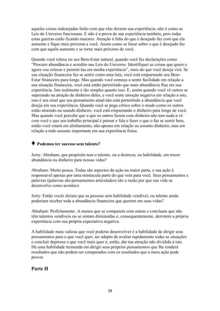 58
aquelas coisas indesejadas farão com que elas deixem sua experiência, não é como as
Leis do Universo funcionam. E não é a prova de sua experiência também, pois todas
estas guerras estão ficando maiores. Atenção à falta do que é desejado faz com que ela
aumente e fique mais próxima a você. Assim como se focar sobre o que é desejado faz
com que aquilo aumente e se torne mais próximo de você.
Quando você relaxa no seu Bem-Estar natural, quando você faz declarações como
“Procuro abundância e acredito nas Leis do Universo. Identifiquei as coisas que quero e
agora vou relaxar e permiti-las em minha experiência”, mais do que você deseja virá. Se
sua situação financeira faz se sentir como uma luta, você está empurrando seu Bem-
Estar financeiro para longe. Mas quando você começa a sentir facilidade em relação a
sua situação financeira, você está então permitindo que mais abundância flua em sua
experiência. Isto realmente é tão simples quanto isso. E, assim quando você vê outros se
superando na atração de dinheiro deles, e você sente emoção negativa em relação a isto,
isso é seu sinal que seu pensamento atual não está permitindo a abundância que você
deseja em sua experiência. Quando você se pega crítico sobre o modo como os outros
estão atraindo ou usando dinheiro, você está empurrando o dinheiro para longe de você.
Mas quando você percebe que o que os outros fazem com dinheiro não tem nada a vê
com você e que seu trabalho principal é pensar e fala e fazer o que o faz se sentir bem,
então você estará em alinhamento, não apenas em relação ao assunto dinheiro, mas em
relação a todo assunto importante em sua experiência física.
♦ Podemos ter sucesso sem talento?
Jerry: Abraham, que propósito tem o talento, ou a destreza, ou habilidade, em trazer
abundância ou dinheiro para nossas vidas?
Abraham: Muito pouca. Todas são aspectos da ação na maior parte, e sua ação é
responsável apenas por uma minúscula parte do que vem para você. Seus pensamentos e
palavras (palavras são pensamentos articulados) são a razão por que sua vida se
desenvolve como acontece.
Jerry: Então vocês diriam que as pessoas sem habilidade vendível, ou talento ainda
poderiam receber toda a abundância financeira que querem em suas vidas?
Abraham: Perfeitamente. A menos que se comparem com outras e concluam que não
têm talentos vendíveis ou se sintam diminuídas e, consequentemente, derrotem a própria
experiência com sua própria expectativa negativa.
A habilidade mais valiosa que você poderia desenvolver é a habilidade de dirigir seus
pensamentos para o que você quer, ser adepto de avaliar rapidamente todas as situações
e concluir depressa o que você mais quer e, então, dar tua atenção não dividida à isto.
Há uma habilidade tremenda em dirigir seus próprios pensamentos que lhe renderá
resultados que não podem ser comparados com os resultados que a mera ação pode
prover.
Parte II
 