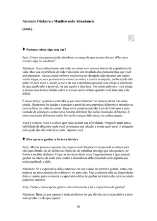 59
Atraindo Dinheiro e Manifestando Abundancia
(cont.)
♦ Podemos obter algo sem dar?
Jerry: Como uma pessoa pode abandonar a crença de que precisa dar um dólar para
receber algo de um dólar?
Abraham: Seu conhecimento em todas as coisas vem apenas através da experiência de
vida. Mas sua experiência de vida vem como um resultado dos pensamentos que você
está pensando. Assim, muito embora você possa ter desejado algo durante um tempo
muito longo, se seus pensamentos estiverem sobre a ausência daquilo, então aquilo não
pôde vir para você e, assim, a partir de sua experiência pessoal você chega à conclusão
de que aquilo não é possível, ou que aquilo é uma luta. Em outras palavras, você chega
a muitas conclusões válidas sobre as coisas serem árduas quando você tem uma vida
difícil.
É nosso desejo ajudá-lo a entender o que está realmente no coração desta luta auto-
criada. Queremos lhe ajudar a começar a partir de uma premissa diferente e entender as
Leis na base de todas as coisas. Uma nova compreensão das Leis do Universo e uma
vontade de começar a contar uma história diferente lhe darão resultados diferentes. E
estes resultados diferentes então lhe darão crenças diferentes, ou conhecimento.
Você é o único, você é o único que pode avaliar sua efetividade. Ninguém mais tem a
habilidade de discernir onde você permanece em relação a aonde quer estar. E ninguém
mais pode decidir onde deve estar. Apenas você.
♦ Eles querem ganhar a fortuna lotérica
Jerry: Muitas pessoas esperam que alguma sorte financeira inesperada aconteça para
elas para libertá-las do débito ou liberá-las de trabalhar em algo que não querem, de
forma a receber dinheiro. O que as ouvimos dizer mais frequentemente é que querem
ganhar na loteria, de onde eles tirarão a abundância delas trocando com alguém que
esteja perdendo a dela.
Abraham: Se a expectativa delas estivesse em um estado de permitir ganhar, então esta
poderia ser uma maneira de o dinheiro vir para elas. Mas a maioria sabe as disparidades
disto e, assim, para a maioria a expectativa delas de ganhar na loteria não está no estado
poderoso também.
Jerry: Então, como esperar ganhar está relacionado a ter a expectativa de ganhar?
Abraham: Bem, já que esperar é mais produtivo do que dúvida, ter a expectativa é mito
mais produtivo do que esperar.
 