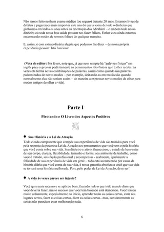 6
Não temos feito nenhum exame médico (ou seguro) durante 20 anos. Estamos livres de
débitos e pagaremos mais impostos este ano do que a soma de todo o dinheiro que
ganhamos em todos os anos antes da orientação dos Abraham – e embora todo nosso
dinheiro ou toda nossa boa saúde possam nos fazer felizes, Esther e eu ainda estamos
encontrando modos de sermos felizes de qualquer maneira.
E, assim, é com extraordinária alegria que podemos lhe dizer – de nossa própria
experiência pessoal: Isto funciona!
(Nota do editor: Por favor, note que, já que nem sempre há “palavras físicas” em
inglês para expressar perfeitamente os pensamentos não-físicos que Esther recebe, às
vezes ela forma novas combinações de palavras, assim como quando usa palavras
padronizadas de novos modos – por exemplo, deixando-as em maiúsculo quando
normalmente elas não seriam assim – de maneira a expressar novos modos de olhar para
modos antigos de olhar a vida).
Parte I
Pivotando e O Livro dos Aspectos Positivos
♦ Sua História e a Lei da Atração
Todo e cada componente que compõe sua experiência de vida são trazidos para você
pela resposta da poderosa Lei da Atração aos pensamentos que você tem e pela história
que você conta sobre sua vida. Seu dinheiro e ativos financeiros; o estado de bem-estar
de seu corpo, clareza, flexibilidade, tamanho e forma; seu ambiente de trabalho, como
você é tratado, satisfação profissional e recompensas - realmente, igualmente a
felicidade de sua experiência de vida em geral – tudo está acontecendo por causa da
história diária que você conta de sua vida, é nossa garantia absoluta a você que sua vida
se tornará uma história melhorada. Pois, pelo poder da Lei da Atração, deve ser!
♦ A vida às vezes parece ser injusta?
Você quis mais sucesso e se aplicou bem, fazendo tudo o que todo mundo disse que
você deveria fazer, mas o sucesso que você tem buscado está demorado. Você tentou
muito arduamente, especialmente no início, aprender todas as coisas certas, estar nos
lugares certos, fazer as coisas certas, dizer as coisas certas...mas, constantemente as
coisas não pareciam estar melhorando nada.
 