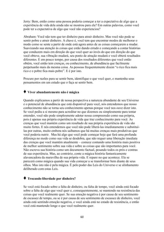 60
Jerry: Bem, então como uma pessoa poderia começar a ter a expectativa de algo que a
experiência de vida dela ainda não se mostrou para ela? Em outras palavras, como você
pode ter a expectativa de algo que você não experienciou?
Abraham: Você não tem que ter dinheiro para atrair dinheiro. Mas você não pode se
sentir pobre e atrair dinheiro. A chave é, você tem que encontrar modos de melhorar o
modo como se sente a partir de onde está agora antes de as coisas começarem a mudar.
Suavizando sua atenção às coisas que estão dando errado e começando a contar histórias
que conduzem mais em direção do que você quer ao invés do que em direção do que
você obteve, sua vibração mudará, seu ponto de atração mudará e você obterá resultados
diferentes. E em pouco tempo, por causa dos resultados diferentes que você então
obtém, você então tem crenças, ou conhecimento, de abundância que facilmente
perpetuarão mais da mesma coisa. As pessoas frequentemente dizem “o rico fica mais
rico e o pobre fica mais pobre”. E é por isto.
Procure por razões para se sentir bem, identifique o que você quer, e mantenha seus
pensamentos em um estado que o faça se sentir bem.
♦ Viver abundantemente não é mágica
Quando explicamos a partir de nossa perspectiva a natureza abundante de seu Universo
e o potencial de abundância que está disponível para você, nós entendemos que nosso
conhecimento não se torna seu conhecimento apenas porque você nos ouve dizer isto.
Se você pediu a si mesmo para acreditar no que dizemos ou simplesmente para tentar
entender, você não pode simplesmente adotar nossa compreensão como sua própria,
pois é apenas sua própria experiência de vida que traz conhecimento para você. As
crenças que você mantém como um resultado de sua própria experiência de vida são
muito fortes. E nós entendemos que você não pode liberá-las imediatamente e substituí-
las por outras, muito embora nós saibamos que há muitas crenças mais produtivas que
você poderia nutrir. Mas há algo que você pode começar hoje que fará uma profunda
diferença no modo como sua vida se desdobra, que não requer uma liberação imediata
das crenças que você mantém atualmente – comece contando uma história mais positiva
de melhor sentimento sobre sua vida e sobre as coisas que são importantes para você.
Não escreva sua história como um documento factual, pesando todos os prós e contras
de sua experiência. Mas, ao contrário, conte a mágica história fantasticamente
alavancadora da maravilha de sua própria vida. E repare no que acontece. Ela se
parecerá como mágica quando sua vida começar a se transformar bem diante de seus
olhos. Mas isto não é pela mágica. É pelo poder das Leis do Universo e se alinhamento
deliberado com estas Leis.
♦ Trocando liberdade por dinheiro?
Se você está focado sobre a falta de dinheiro, ou falta de tempo, você ainda está focado
sobre a falta de algo que você quer e, consequentemente, se mantendo na resistência das
coisas que você realmente quer. Se sua emoção negativa é por causa de seu sentimento
de escassez de tempo, ou se é por causa de seu sentimento de escassez de dinheiro, você
ainda está sentindo emoção negativa, e você ainda está no estado de resistência, e então
você está mantendo longe o que você realmente quer.
 