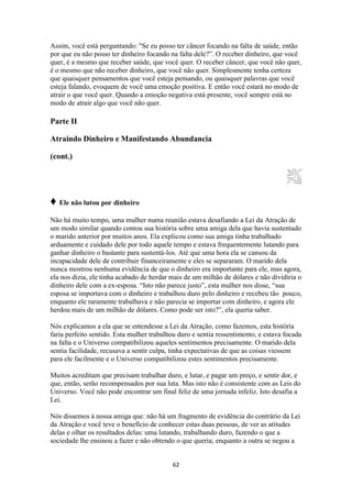 62
Assim, você está perguntando: "Se eu posso ter câncer focando na falta de saúde, então
por que eu não posso ter dinheiro focando na falta dele?”. O receber dinheiro, que você
quer, é a mesmo que receber saúde, que você quer. O receber câncer, que você não quer,
é o mesmo que não receber dinheiro, que você não quer. Simplesmente tenha certeza
que quaisquer pensamentos que você esteja pensando, ou quaisquer palavras que você
esteja falando, evoquem de você uma emoção positiva. E então você estará no modo de
atrair o que você quer. Quando a emoção negativa está presente, você sempre está no
modo de atrair algo que você não quer.
Parte II
Atraindo Dinheiro e Manifestando Abundancia
(cont.)
♦ Ele não lutou por dinheiro
Não há muito tempo, uma mulher numa reunião estava desafiando a Lei da Atração de
um modo similar quando contou sua história sobre uma amiga dela que havia sustentado
o marido anterior por muitos anos. Ela explicou como sua amiga tinha trabalhado
arduamente e cuidado dele por todo aquele tempo e estava frequentemente lutando para
ganhar dinheiro o bastante para sustentá-los. Até que uma hora ela se cansou da
incapacidade dele de contribuir financeiramente e eles se separaram. O marido dela
nunca mostrou nenhuma evidência de que o dinheiro era importante para ele, mas agora,
ela nos dizia, ele tinha acabado de herdar mais de um milhão de dólares e não dividiria o
dinheiro dele com a ex-esposa. “Isto não parece justo”, esta mulher nos disse, “sua
esposa se importava com o dinheiro e trabalhou duro pelo dinheiro e recebeu tão pouco,
enquanto ele raramente trabalhava e não parecia se importar com dinheiro, e agora ele
herdou mais de um milhão de dólares. Como pode ser isto?”, ela queria saber.
Nós explicamos a ela que se entendesse a Lei da Atração, como fazemos, esta história
faria perfeito sentido. Esta mulher trabalhou duro e sentia ressentimento, e estava focada
na falta e o Universo compatibilizou aqueles sentimentos precisamente. O marido dela
sentia facilidade, recusava a sentir culpa, tinha expectativas de que as coisas viessem
para ele facilmente e o Universo compatibilizou estes sentimentos precisamente.
Muitos acreditam que precisam trabalhar duro, e lutar, e pagar um preço, e sentir dor, e
que, então, serão recompensados por sua luta. Mas isto não é consistente com as Leis do
Universo. Você não pode encontrar um final feliz de uma jornada infeliz. Isto desafia a
Lei.
Nós dissemos à nossa amiga que: não há um fragmento de evidência do contrário da Lei
da Atração e você teve o benefício de conhecer estas duas pessoas, de ver as atitudes
delas e olhar os resultados delas: uma lutando, trabalhando duro, fazendo o que a
sociedade lhe ensinou a fazer e não obtendo o que queria; enquanto a outra se negou a
 