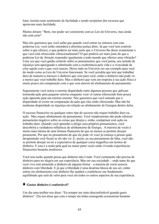 63
lutar, insistiu num sentimento de facilidade e sendo recipiente dos recursos que
apoiavam mais facilidade.
Muitos diriam: “Bem, isto poder ser consistente com as Leis do Universo, mas ainda
não está certo”.
Mas nós queremos que você saiba que quando você entrar na sintonia com esta
poderosa Lei, você então entenderá a absoluta justiça disto. Já que você tem controle
sobre o que oferece, o que poderia ser mais justo que o Universo lhe desse exatamente o
que você está oferecendo vibracionalmente? O que poderia ser mais justo do que a
poderosa Lei da Atração responder igualmente a todo mundo que oferece uma vibração?
Uma vez que você ganha controle sobre os pensamentos que você pensa, seu sentido de
injustiça será apaziguado e substituído com a exuberância pela vida e a vivacidade de
criar aquilo com o que você nasceu. Deixe tudo no Universo ser um exemplo para você
do modo como as Leis do Universo funcionam. Se você acredita que tem que trabalhar
duro de maneira a merecer o dinheiro que vem para você, então o dinheiro não pode vir
a menos que você trabalhe duro. Mas o dinheiro que vem em resposta à sua ação física é
muito pouco em comparação com o que vem através do alinhamento do pensamento.
Seguramente você notou a enorme disparidade entre algumas pessoas que aplicam
tremenda ação para pequeno retorno enquanto você vê outras oferecendo bem pouca
ação aparente para um retorno enorme. Nós queremos que você entenda que a
disparidade só existe na comparação da ação que elas estão oferecendo. Mas não há
nenhuma disparidade ou injustiça em relação ao alinhamento de Energias dentro deles.
O sucesso financeiro ou qualquer outro tipo de sucesso não requer trabalho duro ou
ação. Mas requer alinhamento de pensamento. Você simplesmente não pode oferecer
pensamento negativo sobre as coisas que deseja e, então, compensar com ação ou
trabalho duro. Quando você aprender a dirigir seus próprios pensamentos, você
descobrirá a verdadeira influência do alinhamento de Energia. A maioria de vocês é
muito mais íntima de uma fortuna financeira do que ao menos se permite desejar
puramente. Por que no pensamento de que ele pode vir você já começa a pensar quão
desapontado você ficará se ele não vir. E, assim, eu seu pensamento de falta, você não
se permite desejar ou ter a expectativa de qualquer coisa magnífica em termos de
dinheiro. E esta é a razão pela qual na maior parte vocês estão vivendo experiências
financeiras bastante medíocres.
Você tem razão quando pensa que dinheiro não é tudo. Você certamente não precisa de
dinheiro para ter alegria em sua experiência. Mas em sua sociedade – onde tanto do que
você vive está amarrado a dinheiro de alguma forma – a maioria de vocês associa
dinheiro com liberdade. E já que a liberdade é uma doutrina básica de seu ser, então
entrar em alinhamento com dinheiro lhe ajudará a estabelecer um fundamento
equilibrado que será de valor para você em todos os outros aspectos de sua experiência.
♦ Gastar dinheiro é confortável?
Um dia uma mulher nos disse: “Eu sempre me sinto desconfortável quando gasto
dinheiro”. Ela nos disse que com o tempo ela tinha conseguido economizar bastante
 
