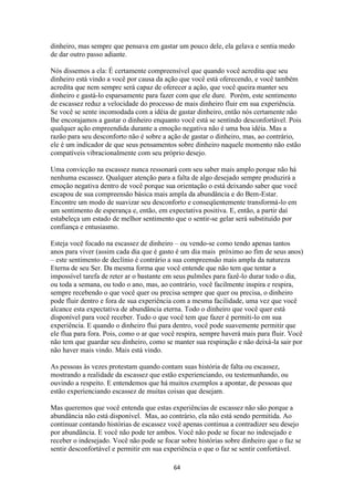 64
dinheiro, mas sempre que pensava em gastar um pouco dele, ela gelava e sentia medo
de dar outro passo adiante.
Nós dissemos a ela: É certamente compreensível que quando você acredita que seu
dinheiro está vindo a você por causa da ação que você está oferecendo, e você também
acredita que nem sempre será capaz de oferecer a ação, que você queira manter seu
dinheiro e gastá-lo esparsamente para fazer com que ele dure. Porém, este sentimento
de escassez reduz a velocidade do processo de mais dinheiro fluir em sua experiência.
Se você se sente incomodada com a idéia de gastar dinheiro, então nós certamente não
lhe encorajamos a gastar o dinheiro enquanto você está se sentindo desconfortável. Pois
qualquer ação empreendida durante a emoção negativa não é uma boa idéia. Mas a
razão para seu desconforto não é sobre a ação de gastar o dinheiro, mas, ao contrário,
ele é um indicador de que seus pensamentos sobre dinheiro naquele momento não estão
compatíveis vibracionalmente com seu próprio desejo.
Uma convicção na escassez nunca ressonará com seu saber mais amplo porque não há
nenhuma escassez. Qualquer atenção para a falta de algo desejado sempre produzirá a
emoção negativa dentro de você porque sua orientação o está deixando saber que você
escapou de sua compreensão básica mais ampla da abundância e do Bem-Estar.
Encontre um modo de suavizar seu desconforto e conseqüentemente transformá-lo em
um sentimento de esperança e, então, em expectativa positiva. E, então, a partir daí
estabeleça um estado de melhor sentimento que o sentir-se gelar será substituído por
confiança e entusiasmo.
Esteja você focado na escassez de dinheiro – ou vendo-se como tendo apenas tantos
anos para viver (assim cada dia que é gasto é um dia mais próximo ao fim de seus anos)
– este sentimento de declínio é contrário a sua compreensão mais ampla da natureza
Eterna de seu Ser. Da mesma forma que você entende que não tem que tentar a
impossível tarefa de reter ar o bastante em seus pulmões para fazê-lo durar todo o dia,
ou toda a semana, ou todo o ano, mas, ao contrário, você facilmente inspira e respira,
sempre recebendo o que você quer ou precisa sempre que quer ou precisa, o dinheiro
pode fluir dentro e fora de sua experiência com a mesma facilidade, uma vez que você
alcance esta expectativa de abundância eterna. Todo o dinheiro que você quer está
disponível para você receber. Tudo o que você tem que fazer é permiti-lo em sua
experiência. E quando o dinheiro flui para dentro, você pode suavemente permitir que
ele flua para fora. Pois, como o ar que você respira, sempre haverá mais para fluir. Você
não tem que guardar seu dinheiro, como se manter sua respiração e não deixá-la sair por
não haver mais vindo. Mais está vindo.
As pessoas às vezes protestam quando contam suas história de falta ou escassez,
mostrando a realidade da escassez que estão experienciando, ou testemunhando, ou
ouvindo a respeito. E entendemos que há muitos exemplos a apontar, de pessoas que
estão experienciando escassez de muitas coisas que desejam.
Mas queremos que você entenda que estas experiências de escassez não são porque a
abundância não está disponível. Mas, ao contrário, ela não está sendo permitida. Ao
continuar contando histórias de escassez você apenas continua a contradizer seu desejo
por abundância. E você não pode ter ambos. Você não pode se focar no indesejado e
receber o indesejado. Você não pode se focar sobre histórias sobre dinheiro que o faz se
sentir desconfortável e permitir em sua experiência o que o faz se sentir confortável.
 