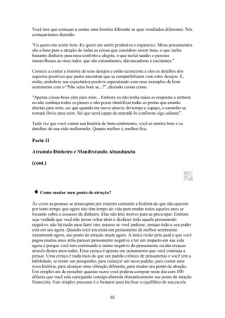 65
Você tem que começar a contar uma história diferente se quer resultados diferentes. Nós
começaríamos dizendo:
"Eu quero me sentir bem. Eu quero me sentir produtivo e expansivo. Meus pensamentos
são a base para a atração de todas as coisas que considero serem boas, o que inclui
bastante dinheiro para meu conforto e alegria, o que inclui saúdes e pessoas
maravilhosas ao meu redor, que são estimulantes, alavancadoras e excitantes.”
Comece a contar a história de seus desejos e então acrescente a eles os detalhes dos
aspectos positivos que puder encontrar que se compatibilizem com estes desejos. E,
então, embeleze sua expectativa positiva especulando com seus exemplos de bom
sentimento com o “Não seria bom se...?”, dizendo coisas como:
"Apenas coisas boas vêm para mim... Embora eu não tenha todas as respostas e embora
eu não conheça todos os passos e não possa identificar todas as portas que estarão
abertas para mim, sei que quando me movo através do tempo e espaço, o caminho se
tornará óbvio para mim. Sei que serei capaz de entendê-lo conforme sigo adiante”.
Toda vez que você contar sua história de bom-sentimento, você se sentirá bem e os
detalhes de sua vida melhorarão. Quanto melhor é, melhor fica.
Parte II
Atraindo Dinheiro e Manifestando Abundancia
(cont.)
♦ Como mudar meu ponto de atração?
Às vezes as pessoas se preocupam por estarem contando a história do que não querem
por tanto tempo que agora não têm tempo de vida para mudar todos aqueles anos se
focando sobre a escassez de dinheiro. Elas não têm motivo para se preocupar. Embora
seja verdade que você não possa voltar atrás e desfazer todo aquele pensamento
negativo, não há razão para fazer isto, mesmo se você pudesse, porque todo o seu poder
está em seu agora. Quando você encontra um pensamento de melhor sentimento
exatamente agora, seu ponto de atração muda agora. A única razão pela qual o que você
pegou muitos anos atrás parecer pensamento negativo e ter um impacto em sua vida
agora é porque você tem continuado o treino negativo do pensamento ou das crenças
através destes anos todos. Uma crença é apenas um pensamento que você continua a
pensar. Uma crença é nada mais do que um padrão crônico de pensamento e você tem a
habilidade, se tentar um pouquinho, para começar um novo padrão, para contar uma
nova história, para alcançar uma vibração diferente, para mudar seu ponto de atração.
Um simples ato de perceber quantas vezes você poderia comprar neste dia com 100
dólares que você está carregando consigo alteraria dramaticamente seu ponto de atração
financeira. Este simples processo é o bastante para inclinar o equilíbrio de sua escala
 