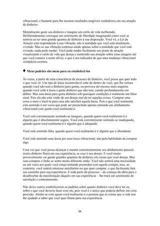 66
vibracional, o bastante para lhe mostrar resultados tangíveis verdadeiros em sua atração
de dinheiro.
Mentalmente gaste seu dinheiro e imagine um estilo de vida melhorado.
Deliberadamente convoque um sentimento de liberdade imaginando como você se
sentiria ao ter uma grande quantia de dinheiro à sua disposição. Você vê, a Lei da
Atração está respondendo à sua vibração, não à realidade que você está atualmente
vivendo. Mas se sua vibração continua sendo apenas sobre a realidade que você está
vivendo, nada pode mudar. Você pode mudar facilmente seu ponto de atração
visualizando o estilo de vida que deseja e mantendo sua atenção sobre estas imagens até
que você comece a sentir alívio, o que é um indicador de que uma mudança vibracional
verdadeira ocorreu.
♦ Meus padrões são meus para eu estabelecê-los
Às vezes, a partir de uma consciência de escassez de dinheiro, você pensa que quer tudo
o que você vê. Um tipo de ânsia incontrolável sobe de dentro de você, que lhe tortura
quando você não tem o dinheiro para gastar, ou provoca até mesmo mais angústia
quando você cede à ânsia e gasta dinheiro que não tem, caindo profundamente em
débito. Mas esta ânsia para gasta dinheiro sob quaisquer condições é realmente um falso
sinal. Pois ela não está vindo de um desejo real de ter aquelas coisas. Comprar uma
coisa a mais e trazê-la para casa não satisfará aquela ânsia. Pois o que você realmente
está sentindo é um vazio que pode ser preenchido apenas entrando em alinhamento
vibracional com quem-você-realmente-é.
Você está correntemente sentindo-se inseguro, quando quem-você-realmente-é é
alguém que é absolutamente seguro. Você está correntemente sentindo-se inadequado,
quando quem-você-realmente-é é alguém que é adequado.
Você está sentindo falta, quando quem-você-realmente-é é alguém que é abundante.
Você está sentindo uma ânsia por uma troca vibracional, não pela habilidade de comprar
algo.
Uma vez que você possa alcançar e manter consistentemente seu alinhamento pessoal,
muito dinheiro fluirá em sua experiência, se esse é seu desejo. E você muito
provavelmente vai gastar grandes quantias de dinheiro em coisas que você deseja. Mas
suas compras o farão se sentir muito diferente então. Você não sentirá uma necessidade
ou um vazio aos quais você esteja tentando preencher com aquela compra, mas, ao
contrário, você sentirá interesse satisfatório no que quer comprar, o que facilmente fará
seu caminho para sua experiência. E toda parte do processo – do começo da idéia para o
desabrochar da manifestação daquilo em sua experiência – lhe trará um sentimento de
satisfação e contentamento.
Não deixe outros estabelecerem os padrões sobre quanto dinheiro você deve ter ou
sobre o que você deveria fazer com ele, pois você é o único que poderia definir isto com
precisão. Alinhe-se com quem-você-realmente-é e permita que as coisas que a vida tem
lhe ajudado a saber que você quer fluam para sua experiência.
 