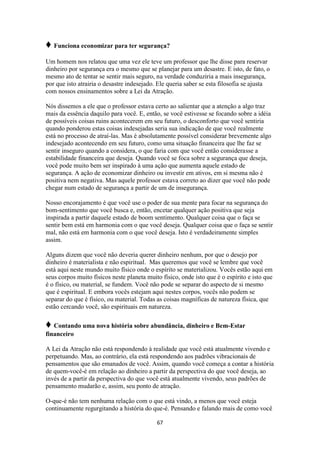67
♦ Funciona economizar para ter segurança?
Um homem nos relatou que uma vez ele teve um professor que lhe disse para reservar
dinheiro por segurança era o mesmo que se planejar para um desastre. E isto, de fato, o
mesmo ato de tentar se sentir mais seguro, na verdade conduziria a mais insegurança,
por que isto atrairia o desastre indesejado. Ele queria saber se esta filosofia se ajusta
com nossos ensinamentos sobre a Lei da Atração.
Nós dissemos a ele que o professor estava certo ao salientar que a atenção a algo traz
mais da essência daquilo para você. E, então, se você estivesse se focando sobre a idéia
de possíveis coisas ruins acontecerem em seu futuro, o desconforto que você sentiria
quando ponderou estas coisas indesejadas seria sua indicação de que você realmente
está no processo de atraí-las. Mas é absolutamente possível considerar brevemente algo
indesejado acontecendo em seu futuro, como uma situação financeira que lhe faz se
sentir inseguro quando a considera, o que faria com que você então considerasse a
estabilidade financeira que deseja. Quando você se foca sobre a segurança que deseja,
você pode muito bem ser inspirado à uma ação que aumenta aquele estado de
segurança. A ação de economizar dinheiro ou investir em ativos, em si mesma não é
positiva nem negativa. Mas aquele professor estava correto ao dizer que você não pode
chegar num estado de segurança a partir de um de insegurança.
Nosso encorajamento é que você use o poder de sua mente para focar na segurança do
bom-sentimento que você busca e, então, encetar qualquer ação positiva que seja
inspirada a partir daquele estado de boom sentimento. Qualquer coisa que o faça se
sentir bem está em harmonia com o que você deseja. Qualquer coisa que o faça se sentir
mal, não está em harmonia com o que você deseja. Isto é verdadeiramente simples
assim.
Alguns dizem que você não deveria querer dinheiro nenhum, por que o desejo por
dinheiro é materialista e não espiritual. Mas queremos que você se lembre que você
está aqui neste mundo muito físico onde o espírito se materializou. Vocês estão aqui em
seus corpos muito físicos neste planeta muito físico, onde isto que é o espírito e isto que
é o físico, ou material, se fundem. Você não pode se separar do aspecto de si mesmo
que é espiritual. E embora vocês estejam aqui nestes corpos, vocês não podem se
separar do que é físico, ou material. Todas as coisas magníficas de natureza física, que
estão cercando você, são espirituais em natureza.
♦ Contando uma nova história sobre abundância, dinheiro e Bem-Estar
financeiro
A Lei da Atração não está respondendo à realidade que você está atualmente vivendo e
perpetuando. Mas, ao contrário, ela está respondendo aos padrões vibracionais de
pensamentos que são emanados de você. Assim, quando você começa a contar a história
de quem-você-é em relação ao dinheiro a partir da perspectiva do que você deseja, ao
invés de a partir da perspectiva do que você está atualmente vivendo, seus padrões de
pensamento mudarão e, assim, seu ponto de atração.
O-que-é não tem nenhuma relação com o que está vindo, a menos que você esteja
continuamente regurgitando a história do que-é. Pensando e falando mais de como você
 
