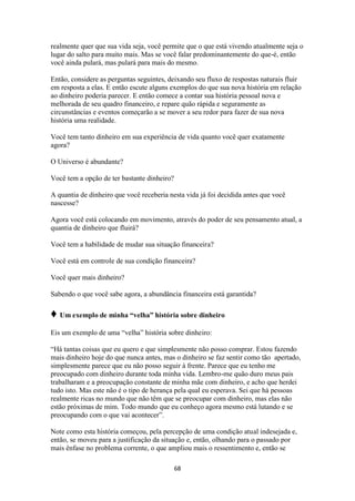 68
realmente quer que sua vida seja, você permite que o que está vivendo atualmente seja o
lugar do salto para muito mais. Mas se você falar predominantemente do que-é, então
você ainda pulará, mas pulará para mais do mesmo.
Então, considere as perguntas seguintes, deixando seu fluxo de respostas naturais fluir
em resposta a elas. E então escute alguns exemplos do que sua nova história em relação
ao dinheiro poderia parecer. E então comece a contar sua história pessoal nova e
melhorada de seu quadro financeiro, e repare quão rápida e seguramente as
circunstâncias e eventos começarão a se mover a seu redor para fazer de sua nova
história uma realidade.
Você tem tanto dinheiro em sua experiência de vida quanto você quer exatamente
agora?
O Universo é abundante?
Você tem a opção de ter bastante dinheiro?
A quantia de dinheiro que você receberia nesta vida já foi decidida antes que você
nascesse?
Agora você está colocando em movimento, através do poder de seu pensamento atual, a
quantia de dinheiro que fluirá?
Você tem a habilidade de mudar sua situação financeira?
Você está em controle de sua condição financeira?
Você quer mais dinheiro?
Sabendo o que você sabe agora, a abundância financeira está garantida?
♦ Um exemplo de minha “velha” história sobre dinheiro
Eis um exemplo de uma “velha” história sobre dinheiro:
“Há tantas coisas que eu quero e que simplesmente não posso comprar. Estou fazendo
mais dinheiro hoje do que nunca antes, mas o dinheiro se faz sentir como tão apertado,
simplesmente parece que eu não posso seguir à frente. Parece que eu tenho me
preocupado com dinheiro durante toda minha vida. Lembro-me quão duro meus pais
trabalharam e a preocupação constante de minha mãe com dinheiro, e acho que herdei
tudo isto. Mas este não é o tipo de herança pela qual eu esperava. Sei que há pessoas
realmente ricas no mundo que não têm que se preocupar com dinheiro, mas elas não
estão próximas de mim. Todo mundo que eu conheço agora mesmo está lutando e se
preocupando com o que vai acontecer”.
Note como esta história começou, pela percepção de uma condição atual indesejada e,
então, se moveu para a justificação da situação e, então, olhando para o passado por
mais ênfase no problema corrente, o que ampliou mais o ressentimento e, então se
 