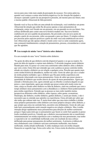 69
moveu para uma visão mais ampla da percepção da escassez. Em outras palavras,
quando você começa a contar uma história negativa,a Lei da Atração lhe ajudará a
alcançar o passado a partir de sua perspectiva presente, até mesmo para seu futuro, mas
o mesmo padrão vibracional de falta persistirá.
Quando você se foca na falta em uma atitude de reclamação, você estabelece um ponto
vibracional de atração que então lhe dá acesso apenas a mais pensamentos de
reclamação, esteja você focado em seu presente, em seu passado ou em seu futuro. Seu
esforço deliberado para contar uma nova história mudará isto. Sua nova história
estabelecerá um novo padrão de pensamento, lhe provendo com um novo ponto de
atração a partir de seu presente, sobre seu passado e para seu futuro. O simples esforço
por procurar pelos aspectos positivos a partir de onde você está estabelecerá um novo
tom vibracional que não apenas afetará o modo como você se sente exatamente agora,
mas começará imediatamente a atração de pensamentos, pessoas, circunstâncias e coisas
que lhe agradem.
♦ Um exemplo de minha “nova” história sobre dinheiro
Eis um exemplo de uma “nova” história sobre dinheiro:
"Eu gosto da idéia de que dinheiro está tão disponível quanto o ar que eu respiro. Eu
gosto da idéia de inspirar e expirar mais dinheiro. É divertido imaginar muito dinheiro
fluindo para mim. Eu posso ver como meu sentimento sobre dinheiro afeta o dinheiro
que vem a mim. Estou feliz por entender que com a prática eu posso controlar minha
atitude em relação a dinheiro ou em relação a qualquer coisa. Percebo que quanto mais
conto minha história de abundância, melhor me sinto. Gosto de saber que sou o criador
de minha própria realidade e que o dinheiro que flui para minha experiência está
diretamente relacionado com meus pensamentos. Gosto de saber que posso ajustar a
quantidade de dinheiro que recebo através do ajuste de meus pensamentos. Agora que
entendo a fórmula para criar, agora entendo que eu obtenho a essência daquilo no que
penso e, mais importante, agora que entendo que posso contar pelo modo como me
sinto, esteja eu focado sobre dinheiro ou falta de dinheiro, sinto-me confiante que com o
tempo alinharei meus pensamentos com a abundância e o dinheiro fluirá poderosamente
para minha experiência. Entendo que as pessoas ao meu redor mantêm muitas
perspectivas diferentes sobre dinheiro, sobre riqueza, sobre gastar, economizar,
filantropia, dar dinheiro, receber dinheiro, ganhar dinheiro, e assim por diante, e não é
necessário que eu entenda suas opiniões ou experiências. Estou aliviado por saber que
não tenho que ordenar tudo isso. É muito bom saber que meu único trabalho é alinhar
meus próprios pensamentos sobre dinheiro com meus próprios desejos sobre dinheiro, e
que sempre que estou me sentindo bem, encontrei este alinhamento. Gosto de sabe que
tudo bem ocasionalmente sentir emoção negativa em relação a dinheiro. Mas é minha
intenção dirigir rapidamente meus pensamentos para direções de melhor-sentimento
porque é lógico para mim que os pensamentos que fazem se sentir bem quando os penso
trarão resultados positivos. Entendo que o dinheiro necessariamente não se manifestará
instantaneamente em minha experiência com a mudança de meu pensamento, mas tenho
a expectativa de ver estabilidade melhorada como um resultado de meu esforço
deliberado para pensar pensamentos de melhor-sentimento. A primeira evidência de
meu alinhamento com o dinheiro será meu sentimento melhorado, meu humor
melhorado, minha atitude melhorada. E então mudanças reais em minha situação
financeira se seguirão logo. Estou certo sobre isto. Estou ciente da absoluta correlação
 