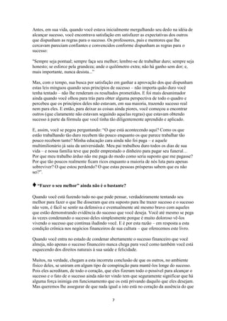 7
Antes, em sua vida, quando você estava inicialmente mergulhando seu dedo na idéia de
alcançar sucesso, você encontrava satisfação em satisfazer as expectativas dos outros
que dispunham as regras para o sucesso. Os professores, pais e mentores que lhe
cercavam pareciam confiantes e convencidos conforme dispunham as regras para o
sucesso:
"Sempre seja pontual; sempre faça seu melhor; lembre-se de trabalhar duro; sempre seja
honesto; se esforce pela grandeza; ande o quilômetro extra; não há ganho sem dor; e,
mais importante, nunca desista...”
Mas, com o tempo, sua busca por satisfação em ganhar a aprovação dos que dispunham
estas leis minguou quando seus princípios de sucesso – não importa quão duro você
tenha tentado – não lhe renderam os resultados prometidos. E foi mais desanimador
ainda quando você olhou para trás para obter alguma perspectiva de todo o quadro e
percebeu que os princípios deles não estavam, em sua maioria, trazendo sucesso real
nem para eles. E então, para deixar as coisas ainda piores, você começou a encontrar
outros (que claramente não estavam seguindo aquelas regras) que estavam obtendo
sucesso à parte da fórmula que você tinha tão diligentemente aprendido e aplicado.
E, assim, você se pegou perguntando: “O que está acontecendo aqui? Como os que
estão trabalhando tão duro recebem tão pouco enquanto os que parece trabalhar tão
pouco recebem tanto? Minha educação cara ainda não foi paga – e aquele
multimilionário já saiu da universidade. Meu pai trabalhou duro todos os dias de sua
vida – e nossa família teve que pedir emprestado o dinheiro para pagar seu funeral…
Por que meu trabalho árduo não me paga do modo como seria suposto que me pagasse?
Por que tão poucos realmente ficam ricos enquanto a maioria de nós luta para apenas
sobreviver? O que estou perdendo? O que estas pessoas prósperas sabem que eu não
sei?”.
♦“Fazer o seu melhor” ainda não é o bastante?
Quando você está fazendo tudo no que pode pensar, verdadeiramente tentando seu
melhor para fazer o que lhe disseram que era suposto para lhe trazer sucesso e o sucesso
não vem, é fácil se sentir na defensiva e eventualmente até mesmo bravo com aqueles
que estão demonstrando evidência do sucesso que você deseja. Você até mesmo se pega
às vezes condenando o sucesso deles simplesmente porque é muito doloroso vê-los
vivendo o sucesso que continua iludindo você. E é por esta razão – em resposta a esta
condição crônica nos negócios financeiros de sua cultura – que oferecemos este livro.
Quando você entra no estado de condenar abertamente o sucesso financeiro que você
almeja, não apenas o sucesso financeiro nunca chega para você como também você está
esquecendo dos direitos naturais à sua saúde e felicidade.
Muitos, na verdade, chegam a esta incorreta conclusão de que os outros, no ambiente
físico deles, se uniram em algum tipo de conspiração para mantê-los longe do sucesso.
Pois eles acreditam, de todo o coração, que eles fizeram todo o possível para alcançar o
sucesso e o fato de o sucesso ainda não ter vindo tem que seguramente significar que há
alguma força inimiga em funcionamento que os está privando daquilo que eles desejam.
Mas queremos lhe assegurar de que nada igual a isto está no coração da ausência do que
 