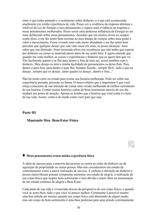 70
entre o que tenho pensado e o sentimento sobre dinheiro, e o que está acontecendo
atualmente em minha experiência de vida. Posso ver a evidência da resposta absoluta e
infalível da Lei da Atração a meu pensamento, e espero mais evidência na resposta a
meus pensamentos melhorados. Posso sentir uma poderosa influência da Energia ao ser
mais deliberado sobre meus pensamentos. Acredito que em muitos níveis eu sempre
soube disto, e me faz sentir bem retornar ao meu âmago de crenças sobre meu poder e
valor e merecimento. Estou vivendo uma vida muito abundante e me faz sentir bem
perceber que qualquer desejo que esta vida cause em mim, eu posso alcançar. Amo
saber que sou ilimitado. Sinto tremendo alívio em reconhecer que não tenho que esperar
por dinheiro ou coisas se materializarem antes de me sentir bem. E agora entendo que
quando me sinto melhor, as coisas e experiências e dinheiro que eu quero têm que vir.
Tão facilmente quanto o ar flui para dentro e fora de meu ser, assim também com o
dinheiro. Meu desejo os atrai e minha facilidade de pensamentos os deixa fluir. Para
dentro e para fora, para dentro e para flor. Sempre fluindo...sempre fácil...tudo o que eu
desejo...sempre que eu desejo...tanto quanto eu desejo...dentro e fora...”
Não há modo certo ou errado para contar sua história melhorada. Pode ser sobre sua
experiência passada, presente ou futura. O único critério que é importante é que você
esteja consciente de sua intenção de contar uma versão melhorada de melhor-sentimento
de sua história. Contar muitas histórias curtas de bom-sentimento através de seu dia
mudará seu ponto de atração. Apenas se lembre que a história que você conta é a base
de sua vida. Assim, conte-a do modo como você quer que seja.
Parte III
Mantendo Meu Bem-Estar Físico
♦ Meus pensamentos criam minha experiência física
A idéia de sucesso para a maioria das pessoas se centra ao redor de dinheiro ou da
aquisição de propriedade ou outras posses. Mas nós consideramos um estado de
contentamento como a maior realização de sucesso. E embora a obtenção de dinheiro e
posses maravilhosas possam certamente aumentar seu estado de alegria, a realização de
um corpo físico que inspire bom-sentimento é sem dúvida o maior fator na manutenção
de um estado contínuo de alegria e Bem-Estar.
Cada parte de sua vida é vivenciada através da perspectiva de seu corpo físico, e quando
você se sente bem, tudo o que você vê parece melhor. Certamente é possível manter
uma boa atitude até mesmo quando seu corpo físico está diminuído de algum modo,
mas um corpo de bom-sentimento é uma base poderosa para uma atitude continuamente
 