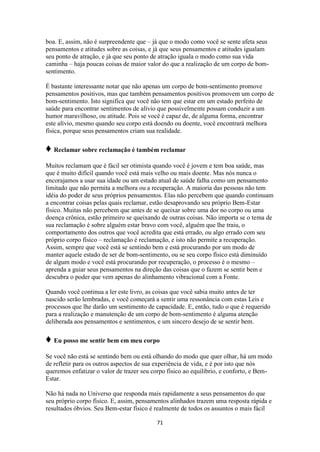 71
boa. E, assim, não é surpreendente que – já que o modo como você se sente afeta seus
pensamentos e atitudes sobre as coisas, e já que seus pensamentos e atitudes igualam
seu ponto de atração, e já que seu ponto de atração iguala o modo como sua vida
caminha – haja poucas coisas de maior valor do que a realização de um corpo de bom-
sentimento.
É bastante interessante notar que não apenas um corpo de bom-sentimento promove
pensamentos positivos, mas que também pensamentos positivos promovem um corpo de
bom-sentimento. Isto significa que você não tem que estar em um estado perfeito de
saúde para encontrar sentimentos de alívio que possivelmente possam conduzir a um
humor maravilhoso, ou atitude. Pois se você é capaz de, de alguma forma, encontrar
este alívio, mesmo quando seu corpo está doendo ou doente, você encontrará melhora
física, porque seus pensamentos criam sua realidade.
♦ Reclamar sobre reclamação é também reclamar
Muitos reclamam que é fácil ser otimista quando você é jovem e tem boa saúde, mas
que é muito difícil quando você está mais velho ou mais doente. Mas nós nunca o
encorajamos a usar sua idade ou um estado atual de saúde falha como um pensamento
limitado que não permita a melhora ou a recuperação. A maioria das pessoas não tem
idéia do poder de seus próprios pensamentos. Elas não percebem que quando continuam
a encontrar coisas pelas quais reclamar, estão desaprovando seu próprio Bem-Estar
físico. Muitas não percebem que antes de se queixar sobre uma dor no corpo ou uma
doença crônica, estão primeiro se queixando de outras coisas. Não importa se o tema de
sua reclamação é sobre alguém estar bravo com você, alguém que lhe traiu, o
comportamento dos outros que você acredita que está errado, ou algo errado com seu
próprio corpo físico – reclamação é reclamação, e isto não permite a recuperação.
Assim, sempre que você está se sentindo bem e está procurando por um modo de
manter aquele estado de ser de bom-sentimento, ou se seu corpo físico está diminuído
de algum modo e você está procurando por recuperação, o processo é o mesmo –
aprenda a guiar seus pensamentos na direção das coisas que o fazem se sentir bem e
descubra o poder que vem apenas do alinhamento vibracional com a Fonte.
Quando você continua a ler este livro, as coisas que você sabia muito antes de ter
nascido serão lembradas, e você começará a sentir uma ressonância com estas Leis e
processos que lhe darão um sentimento de capacidade. E, então, tudo o que é requerido
para a realização e manutenção de um corpo de bom-sentimento é alguma atenção
deliberada aos pensamentos e sentimentos, e um sincero desejo de se sentir bem.
♦ Eu posso me sentir bem em meu corpo
Se você não está se sentindo bem ou está olhando do modo que quer olhar, há um modo
de refletir para os outros aspectos de sua experiência de vida, e é por isto que nós
queremos enfatizar o valor de trazer seu corpo físico ao equilíbrio, e conforto, e Bem-
Estar.
Não há nada no Universo que responda mais rapidamente a seus pensamentos do que
seu próprio corpo físico. E, assim, pensamentos alinhados trazem uma resposta rápida e
resultados óbvios. Seu Bem-estar físico é realmente de todos os assuntos o mais fácil
 