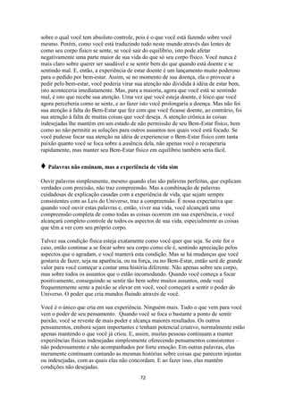 72
sobre o qual você tem absoluto controle, pois é o que você está fazendo sobre você
mesmo. Porém, como você está traduzindo tudo neste mundo através das lentes de
como seu corpo físico se sente, se você sair do equilíbrio, isto pode afetar
negativamente uma parte maior de sua vida do que só seu corpo físico. Você nunca é
mais claro sobre querer ser saudável e se sentir bem do que quando está doente e se
sentindo mal. E, então, a experiência de estar doente é um lançamento muito poderoso
para o pedido por bem-estar. Assim, se no momento de sua doença, ela o provocar a
pedir pelo bem-estar, você poderia virar sua atenção não dividida à idéia de estar bem,
isto aconteceria imediatamente. Mas, para a maioria, agora que você está se sentindo
mal, é isto que recebe sua atenção. Uma vez que você esteja doente, é lóico que você
agora perceberia como se sente, e ao fazer isto você prolongaria a doença. Mas não foi
sua atenção à falta do Bem-Estar que fez com que você ficasse doente, ao contrário, foi
sua atenção à falta de muitas coisas que você deseja. A atenção crônica às coisas
indesejadas lhe mantém em um estado de não permissão de seu Bem-Estar físico, bem
como ao não permitir as soluções para outros assuntos nos quais você está focado. Se
você pudesse focar sua atenção na idéia de experienciar o Bem-Estar físico com tanta
paixão quanto você se foca sobre a ausência dela, não apenas você o recuperaria
rapidamente, mas manter seu Bem-Estar físico em equilíbrio também seria fácil.
♦ Palavras não ensinam, mas a experiência de vida sim
Ouvir palavras simplesmente, mesmo quando elas são palavras perfeitas, que explicam
verdades com precisão, não traz compreensão. Mas a combinação de palavras
cuidadosas de explicação casadas com a experiência de vida, que sejam sempre
consistentes com as Leis do Universo, traz a compreensão. É nossa expectativa que
quando você ouvir estas palavras e, então, viver sua vida, você alcançará uma
compreensão completa de como todas as coisas ocorrem em sua experiência, e você
alcançará completo controle de todos os aspectos de sua vida, especialmente as coisas
que têm a ver com seu próprio corpo.
Talvez sua condição física esteja exatamente como você quer que seja. Se este for o
caso, então continue a se focar sobre seu corpo como ele é, sentindo apreciação pelos
aspectos que o agradam, e você manterá esta condição. Mas se há mudanças que você
gostaria de fazer, seja na aparência, ou na força, ou no Bem-Estar, então será de grande
valor para você começar a contar uma história diferente. Não apenas sobre seu corpo,
mas sobre todos os assuntos que o estão incomodando. Quando você começa a focar
positivamente, conseguindo se sentir tão bem sobre muitos assuntos, onde você
frequentemente sente a paixão se elevar em você, você começará a sentir o poder do
Universo. O poder que cria mundos fluindo através de você.
Você é o único que cria em sua experiência. Ninguém mais. Tudo o que vem para você
vem o poder de seu pensamento. Quando você se foca o bastante a ponto de sentir
paixão, você se reveste de mais poder e alcança maiores resultados. Os outros
pensamentos, embora sejam importantes e tenham potencial criativo, normalmente estão
apenas mantendo o que você já criou. E, assim, muitas pessoas continuam a manter
experiências físicas indesejadas simplesmente oferecendo pensamentos consistentes –
não poderosamente e não acompanhados por forte emoção. Em outras palavras, elas
meramente continuam contando as mesmas histórias sobre coisas que parecem injustas
ou indesejadas, com as quais elas não concordam. E ao fazer isso, elas mantêm
condições não desejadas.
 