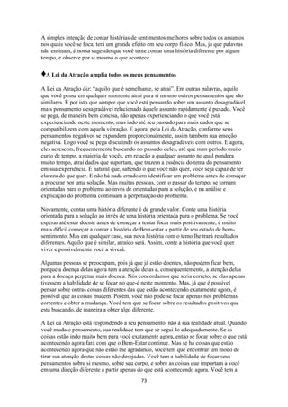 73
A simples intenção de contar histórias de sentimentos melhores sobre todos os assuntos
nos quais você se foca, terá um grande efeito em seu corpo físico. Mas, já que palavras
não ensinam, é nossa sugestão que você tente contar uma história diferente por algum
tempo, e observe por si mesmo o que acontece.
♦A Lei da Atração amplia todos os meus pensamentos
A Lei da Atração diz: “aquilo que é semelhante, se atrai”. Em outras palavras, aquilo
que você pensa em qualquer momento atrai para si mesmo outros pensamentos que são
similares. É por isto que sempre que você está pensando sobre um assunto desagradável,
mais pensamento desagradável relacionado àquele assunto rapidamente é puxado. Você
se pega, de maneira bem concisa, não apenas experienciando o que você está
experienciando neste momento, mas indo até seu passado para mais dados que se
compatibilizem com aquela vibração. E agora, pela Lei da Atração, conforme seus
pensamentos negativos se expandem proporcionalmente, assim também sua emoção
negativa. Logo você se pega discutindo os assuntos desagradáveis com outros. E agora,
eles acrescem, frequentemente buscando no passado deles, até que num período muito
curto de tempo, a maioria de vocês, em relação a qualquer assunto no qual pondera
muito tempo, atrai dados que suportam, que trazem a essência do tema do pensamento
em sua experiência. É natural que, sabendo o que você não quer, você seja capaz de ter
clareza do que quer. E não há nada errado em identificar um problema antes de começar
a procurar por uma solução. Mas muitas pessoas, com o passar do tempo, se tornam
orientadas para o problema ao invés de orientadas para a solução, e na análise e
explicação do problema continuam a perpetuação do problema.
Novamente, contar uma história diferente é de grande valor. Conte uma história
orientada para a solução ao invés de uma história orientada para o problema. Se você
esperar até estar doente antes de começar a tentar focar mais positivamente, é muito
mais difícil começar a contar a história de Bem-estar a partir de seu estado de bom-
sentimento. Mas em qualquer caso, sua nova história com o temo lhe trará resultados
diferentes. Aquilo que é similar, atraído será. Assim, conte a história que você quer
viver e possivelmente você a viverá.
Algumas pessoas se preocupam, pois já que já estão doentes, não podem ficar bem,
porque a doença delas agora tem a atenção delas e, consequentemente, a atenção delas
para a doença perpetua mais doença. Nós concordamos que seria correto, se elas apenas
tivessem a habilidade de se focar no que-é neste momento. Mas, já que é possível
pensar sobre outras coisas diferentes das que estão acontecendo exatamente agora, é
possível que as coisas mudem. Porém, você não pode se focar apenas nos problemas
correntes e obter a mudança. Você tem que se focar sobre os resultados positivos que
está buscando, de maneira a obter algo diferente.
A Lei da Atração está respondendo a seu pensamento, não á sua realidade atual. Quando
você muda o pensamento, sua realidade tem que se segui-lo adequadamente. Se as
coisas estão indo muito bem para você exatamente agora, então se focar sobre o que está
acontecendo agora fará com que o Bem-Estar continue. Mas se há coisas que estão
acontecendo agora que não estão lhe agradando, você tem que encontrar um modo de
tirar sua atenção destas coisas não desejadas. Você tem a habilidade de focar seus
pensamentos sobre si mesmo, sobre seu corpo, e sobre as coisas que importam a você
em uma direção diferente a partir apenas do que está acontecendo agora. Você tem a
 