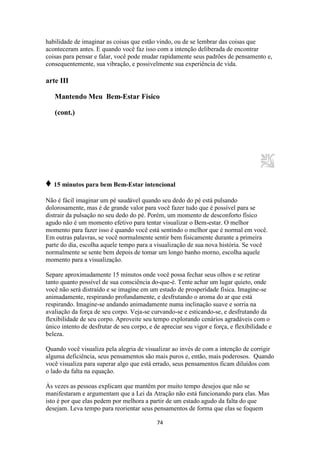 74
habilidade de imaginar as coisas que estão vindo, ou de se lembrar das coisas que
aconteceram antes. E quando você faz isso com a intenção deliberada de encontrar
coisas para pensar e falar, você pode mudar rapidamente seus padrões de pensamento e,
consequentemente, sua vibração, e possivelmente sua experiência de vida.
arte III
Mantendo Meu Bem-Estar Físico
(cont.)
♦ 15 minutos para bem Bem-Estar intencional
Não é fácil imaginar um pé saudável quando seu dedo do pé está pulsando
dolorosamente, mas é de grande valor para você fazer tudo que é possível para se
distrair da pulsação no seu dedo do pé. Porém, um momento de desconforto físico
agudo não é um momento efetivo para tentar visualizar o Bem-estar. O melhor
momento para fazer isso é quando você está sentindo o melhor que é normal em você.
Em outras palavras, se você normalmente sentir bem fisicamente durante a primeira
parte do dia, escolha aquele tempo para a visualização de sua nova história. Se você
normalmente se sente bem depois de tomar um longo banho morno, escolha aquele
momento para a visualização.
Separe aproximadamente 15 minutos onde você possa fechar seus olhos e se retirar
tanto quanto possível de sua consciência do-que-é. Tente achar um lugar quieto, onde
você não será distraído e se imagine em um estado de prosperidade física. Imagine-se
animadamente, respirando profundamente, e desfrutando o aroma do ar que está
respirando. Imagine-se andando animadamente numa inclinação suave e sorria na
avaliação da força de seu corpo. Veja-se curvando-se e esticando-se, e desfrutando da
flexibilidade de seu corpo. Aproveite seu tempo explorando cenários agradáveis com o
único intento de desfrutar de seu corpo, e de apreciar seu vigor e força, e flexibilidade e
beleza.
Quando você visualiza pela alegria de visualizar ao invés de com a intenção de corrigir
alguma deficiência, seus pensamentos são mais puros e, então, mais poderosos. Quando
você visualiza para superar algo que está errado, seus pensamentos ficam diluídos com
o lado da falta na equação.
Às vezes as pessoas explicam que mantêm por muito tempo desejos que não se
manifestaram e argumentam que a Lei da Atração não está funcionando para elas. Mas
isto é por que elas pedem por melhora a partir de um estado agudo da falta do que
desejam. Leva tempo para reorientar seus pensamentos de forma que elas se foquem
 