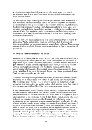 75
predominantemente em direção do que querem. Mas com o tempo você sentirá
perfeitamente natural fazer isso. Com o tempo sua nova história será uma que você
conta muito facilmente.
Se você separar o tempo para imaginar seu corpo positivamente, esses pensamentos de
bom-sentimento serão os dominantes. E então sua condição física tem que consentir
esses pensamentos. Mas se você se focar só nas condições como elas são, nada mudará.
Conforme você imagina, e visualiza, e verbaliza sua nova história, com o tempo você
acreditará na nova história. E quando isso acontecer, a evidência fluirá rapidamente em
sua experiência. Uma convicção é só um pensamento que você continua pensando, e
quando suas convicções se compatibilizam com seus desejos, então seus desejos têm
que se tornar sua realidade.
Nada fica entre você e qualquer coisa que você deseja senão seus próprios padrões de
pensamento. Não há nenhum corpo físico, não importa o estado de declínio, não
importa as condições, que não possam alcançar uma condição melhorada. Nada mais em
sua experiência responde tão depressa quanto seu próprio corpo físico a seus padrões de
pensamento.
♦ Não estou amarrado às crenças dos outros
Com um pouco de esforço focado na direção certa você alcançará resultados notáveis. E
com o tempo se lembrará que pode ser, ou fazer, ou ter qualquer coisa sobre a qual se
foque e com a qual alcance alinhamento vibracional. Você veio para este corpo físico e
para este mundo físico a partir de sua perspectiva Não-Física, e você estava bastante
certo de sua intenção de estar aqui. Você não definiu todos os detalhes de sua
experiência de vida física antes de vir para cá, mas você estabeleceu intenções claras
sobre a vitalidade de seu corpo físico a partir do qual você cria sua experiência de vida.
Você sentiu enorme avidez por estar aqui.
Assim que você chegou a seu pequeno corpo infantil, você era mais íntimo do mundo
Interior do que do mundo físico, e seu sentido de Bem-Estar e força era muito forte.
Mas conforme o tempo passou e você se tornou focado no seu mundo físico, você
começou a observar os outros que haviam perdido a forte conexão com o Bem-Estar. E
pouco a pouco seu sentido de Bem-Estar começou a se desvanecer também.
É possível nascer neste mundo físico e continuar mantendo sua conexão com quem-
você-realmente-é e com seu Bem-Estar absoluto. Porém, a maioria das pessoas, uma
vez que se focam nesta realidade tempo/espacial, não o fazem. A razão primária para o
desvanecimento de sua consciência pessoal do Bem-Estar é clamor dos que estão ao seu
redor, em sua busca para encontrar modos de agradá-los. Embora seus pais e
professores sejam, na maior parte do tempo, pessoas bem intencionadas, elas são, não
obstante, mais interessadas em que você encontre modos de agradá-las do que em você
encontrar modos de agradar a si mesmo. E, assim, no processo da socialização quase
todas as pessoas, em quase todas as sociedades, perdem o próprio caminho, por que são
persuadidos ou coagidos para longe do próprio sistema de orientação. A maioria das
sociedades demanda que você faça de sua ação sua prioridade máxima. Você raramente
é encorajado a considerar seu alinhamento vibracional, ou sua conexão com seu Mundo
Interior. A maioria das pessoas normalmente se torna motivada pela aprovação ou
 