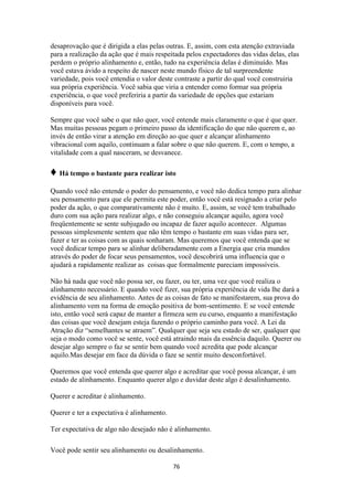 76
desaprovação que é dirigida a elas pelas outras. E, assim, com esta atenção extraviada
para a realização da ação que é mais respeitada pelos expectadores das vidas delas, elas
perdem o próprio alinhamento e, então, tudo na experiência delas é diminuído. Mas
você estava ávido a respeito de nascer neste mundo físico de tal surpreendente
variedade, pois você entendia o valor deste contraste a partir do qual você construiria
sua própria experiência. Você sabia que viria a entender como formar sua própria
experiência, o que você preferiria a partir da variedade de opções que estariam
disponíveis para você.
Sempre que você sabe o que não quer, você entende mais claramente o que é que quer.
Mas muitas pessoas pegam o primeiro passo da identificação do que não querem e, ao
invés de então virar a atenção em direção ao que quer e alcançar alinhamento
vibracional com aquilo, continuam a falar sobre o que não querem. E, com o tempo, a
vitalidade com a qual nasceram, se desvanece.
♦ Há tempo o bastante para realizar isto
Quando você não entende o poder do pensamento, e você não dedica tempo para alinhar
seu pensamento para que ele permita este poder, então você está resignado a criar pelo
poder da ação, o que comparativamente não é muito. E, assim, se você tem trabalhado
duro com sua ação para realizar algo, e não conseguiu alcançar aquilo, agora você
freqüentemente se sente subjugado ou incapaz de fazer aquilo acontecer. Algumas
pessoas simplesmente sentem que não têm tempo o bastante em suas vidas para ser,
fazer e ter as coisas com as quais sonharam. Mas queremos que você entenda que se
você dedicar tempo para se alinhar deliberadamente com a Energia que cria mundos
através do poder de focar seus pensamentos, você descobrirá uma influencia que o
ajudará a rapidamente realizar as coisas que formalmente pareciam impossíveis.
Não há nada que você não possa ser, ou fazer, ou ter, uma vez que você realiza o
alinhamento necessário. E quando você fizer, sua própria experiência de vida lhe dará a
evidência de seu alinhamento. Antes de as coisas de fato se manifestarem, sua prova do
alinhamento vem na forma de emoção positiva de bom-sentimento. E se você entende
isto, então você será capaz de manter a firmeza sem eu curso, enquanto a manifestação
das coisas que você desejam esteja fazendo o próprio caminho para você. A Lei da
Atração diz “semelhantes se atraem”. Qualquer que seja seu estado de ser, qualquer que
seja o modo como você se sente, você está atraindo mais da essência daquilo. Querer ou
desejar algo sempre o faz se sentir bem quando você acredita que pode alcançar
aquilo.Mas desejar em face da dúvida o faze se sentir muito desconfortável.
Queremos que você entenda que querer algo e acreditar que você possa alcançar, é um
estado de alinhamento. Enquanto querer algo e duvidar deste algo é desalinhamento.
Querer e acreditar é alinhamento.
Querer e ter a expectativa é alinhamento.
Ter expectativa de algo não desejado não é alinhamento.
Você pode sentir seu alinhamento ou desalinhamento.
 