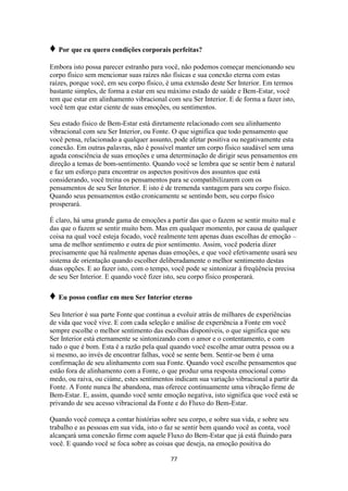 77
♦ Por que eu quero condições corporais perfeitas?
Embora isto possa parecer estranho para você, não podemos começar mencionando seu
corpo físico sem mencionar suas raízes não físicas e sua conexão eterna com estas
raízes, porque você, em seu corpo físico, é uma extensão deste Ser Interior. Em termos
bastante simples, de forma a estar em seu máximo estado de saúde e Bem-Estar, você
tem que estar em alinhamento vibracional com seu Ser Interior. E de forma a fazer isto,
você tem que estar ciente de suas emoções, ou sentimentos.
Seu estado físico de Bem-Estar está diretamente relacionado com seu alinhamento
vibracional com seu Ser Interior, ou Fonte. O que significa que todo pensamento que
você pensa, relacionado a qualquer assunto, pode afetar positiva ou negativamente esta
conexão. Em outras palavras, não é possível manter um corpo físico saudável sem uma
aguda consciência de suas emoções e uma determinação de dirigir seus pensamentos em
direção a temas de bom-sentimento. Quando você se lembra que se sentir bem é natural
e faz um esforço para encontrar os aspectos positivos dos assuntos que está
considerando, você treina os pensamentos para se compatibilizarem com os
pensamentos de seu Ser Interior. E isto é de tremenda vantagem para seu corpo físico.
Quando seus pensamentos estão cronicamente se sentindo bem, seu corpo físico
prosperará.
É claro, há uma grande gama de emoções a partir das que o fazem se sentir muito mal e
das que o fazem se sentir muito bem. Mas em qualquer momento, por causa de qualquer
coisa na qual você esteja focado, você realmente tem apenas duas escolhas de emoção –
uma de melhor sentimento e outra de pior sentimento. Assim, você poderia dizer
precisamente que há realmente apenas duas emoções, e que você efetivamente usará seu
sistema de orientação quando escolher deliberadamente o melhor sentimento destas
duas opções. E ao fazer isto, com o tempo, você pode se sintonizar à freqüência precisa
de seu Ser Interior. E quando você fizer isto, seu corpo físico prosperará.
♦ Eu posso confiar em meu Ser Interior eterno
Seu Interior é sua parte Fonte que continua a evoluir atrás de milhares de experiências
de vida que você vive. E com cada seleção e análise de experiência a Fonte em você
sempre escolhe o melhor sentimento das escolhas disponíveis, o que significa que seu
Ser Interior está eternamente se sintonizando com o amor e o contentamento, e com
tudo o que é bom. Esta é a razão pela qual quando você escolhe amar outra pessoa ou a
si mesmo, ao invés de encontrar falhas, você se sente bem. Sentir-se bem é uma
confirmação de seu alinhamento com sua Fonte. Quando você escolhe pensamentos que
estão fora de alinhamento com a Fonte, o que produz uma resposta emocional como
medo, ou raiva, ou ciúme, estes sentimentos indicam sua variação vibracional a partir da
Fonte. A Fonte nunca lhe abandona, mas oferece continuamente uma vibração firme de
Bem-Estar. E, assim, quando você sente emoção negativa, isto significa que você está se
privando de seu acesso vibracional da Fonte e do Fluxo do Bem-Estar.
Quando você começa a contar histórias sobre seu corpo, e sobre sua vida, e sobre seu
trabalho e as pessoas em sua vida, isto o faz se sentir bem quando você as conta, você
alcançará uma conexão firme com aquele Fluxo do Bem-Estar que já está fluindo para
você. E quando você se foca sobre as coisas que deseja, na emoção positiva do
 