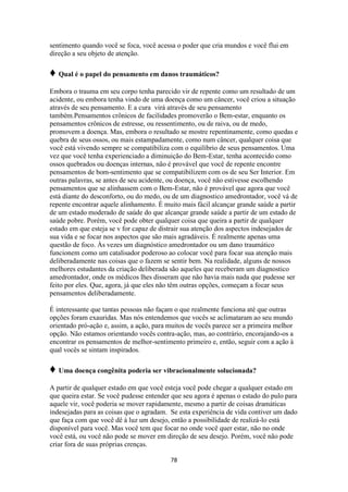 78
sentimento quando você se foca, você acessa o poder que cria mundos e você flui em
direção a seu objeto de atenção.
♦ Qual é o papel do pensamento em danos traumáticos?
Embora o trauma em seu corpo tenha parecido vir de repente como um resultado de um
acidente, ou embora tenha vindo de uma doença como um câncer, você criou a situação
através de seu pensamento. E a cura virá através de seu pensamento
também.Pensamentos crônicos de facilidades promoverão o Bem-estar, enquanto os
pensamentos crônicos de estresse, ou ressentimento, ou de raiva, ou de medo,
promovem a doença. Mas, embora o resultado se mostre repentinamente, como quedas e
quebra de seus ossos, ou mais estampadamente, como num câncer, qualquer coisa que
você está vivendo sempre se compatibiliza com o equilíbrio de seus pensamentos. Uma
vez que você tenha experienciado a diminuição do Bem-Estar, tenha acontecido como
ossos quebrados ou doenças internas, não é provável que você de repente encontre
pensamentos de bom-sentimento que se compatibilizem com os de seu Ser Interior. Em
outras palavras, se antes de seu acidente, ou doença, você não estivesse escolhendo
pensamentos que se alinhassem com o Bem-Estar, não é provável que agora que você
está diante do desconforto, ou do medo, ou de um diagnostico amedrontador, você vá de
repente encontrar aquele alinhamento. É muito mais fácil alcançar grande saúde a partir
de um estado moderado de saúde do que alcançar grande saúde a partir de um estado de
saúde pobre. Porém, você pode obter qualquer coisa que queira a partir de qualquer
estado em que esteja se v for capaz de distrair sua atenção dos aspectos indesejados de
sua vida e se focar nos aspectos que são mais agradáveis. É realmente apenas uma
questão de foco. Às vezes um diagnóstico amedrontador ou um dano traumático
funcionem como um catalisador poderoso ao colocar você para focar sua atenção mais
deliberadamente nas coisas que o fazem se sentir bem. Na realidade, alguns de nossos
melhores estudantes da criação deliberada são aqueles que receberam um diagnostico
amedrontador, onde os médicos lhes disseram que não havia mais nada que pudesse ser
feito por eles. Que, agora, já que eles não têm outras opções, começam a focar seus
pensamentos deliberadamente.
É interessante que tantas pessoas não façam o que realmente funciona até que outras
opções foram exauridas. Mas nós entendemos que vocês se aclimataram ao seu mundo
orientado pró-ação e, assim, a ação, para muitos de vocês parece ser a primeira melhor
opção. Não estamos orientando vocês contra-ação, mas, ao contrário, encorajando-os a
encontrar os pensamentos de melhor-sentimento primeiro e, então, seguir com a ação à
qual vocês se sintam inspirados.
♦ Uma doença congênita poderia ser vibracionalmente solucionada?
A partir de qualquer estado em que você esteja você pode chegar a qualquer estado em
que queira estar. Se você pudesse entender que seu agora é apenas o estado do pulo para
aquele vir, você poderia se mover rapidamente, mesmo a partir de coisas dramáticas
indesejadas para as coisas que o agradam. Se esta experiência de vida contiver um dado
que faça com que você dê à luz um desejo, então a possibilidade de realizá-lo está
disponível para você. Mas você tem que focar no onde você quer estar, não no onde
você está, ou você não pode se mover em direção de seu desejo. Porém, você não pode
criar fora de suas próprias crenças.
 