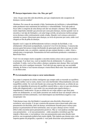 79
♦ Doenças importantes vêm e vão. Mas, por quê?
Jerry: Já que curas têm sido descobertas, por que simplesmente não escapamos de
doenças a serem curadas?
Abraham: Por causa de sua atenção à falta. Sentimentos de ineficácia e vulnerabilidade,
todos produzem mais sentimento de ineficácia e vulnerabilidade. Você não pode se
focar sobre a conquista de uma doença sem dar sua atenção a doenças. Mas é também
muito importante entender que procurar por curas para doenças, mesmo quando você as
encontra, é um tipo de limitação e, em uma longa corrida, um processo ineficaz porque
novas doenças estão continuamente sendo criadas. Quando você começa a procurar e
entender as causas vibracionais para doenças, ao invés de procurar por curas, então você
chegará ao fim da pilha de doenças.
Quando você é capaz de deliberadamente realizar a emoção da facilidade, e seu
alinhamento vibracional acompanhante, é possível viver livre de doença. A maioria das
pessoas gasta bem pouco tempo desfrutando da apreciação pelo Bem-estar que já estão
experienciando, mas, ao contrário, esperam até que estejam doentes e, então, viram a
atenção para a recuperação. Pensamentos de bom-sentimento produzem e sustentam o
Bem-Estar físico.
Você vive em tempos muito ocupados e encontra muitas coisas com as quais se excita e
se preocupa. E ao fazer isso, você se mantém fora do alinhamento. E a doença é o
resultado. E então, você se foca sobre a doença e perpetua mais doença. Mas você pode
quebrar este ciclo a qualquer momento. Você não tem que esperar que sua sociedade
entenda, de forma a você mesmo alcançar o maravilhoso Bem-estar. Seu estado natural
é o do Bem-estar.
♦ Eu testemunhei meu corpo se curar naturalmente
Seu corpo é composto de células inteligentes que sempre estão se trazendo ao equilíbrio.
E quanto melhor você se sente, menos você está interferindo vibracionalmente com este
reequilíbrio celular. Se você está focado nas coisas que lhe aborrecem, as células de seu
corpo são impedidas do processo de equilíbrio natural delas e, uma vez que uma doença
tenha sido diagnosticada, e você então vire sua atenção para aquela doença, o
impedimento é ainda maior. Já que as células de seu corpo sabem o que fazer para
entrar em alinhamento, se você puder encontrar um modo de focar sua atenção sobre os
pensamentos de bom-sentimento, você interromperá sua interferência negativa e sua
recuperação virá.
Toda doença (ouça: des-facilidade) é causada por uma discórdia vibracional, ou
resistência, sem exceção. E já que a maioria das pessoas estava desavisada sobre seus
pensamentos de discórdia, antes da doença, normalmente fazendo pouco esforço para
praticar os pensamentos de bom-sentimento, uma vez que a doença ocorre é muito
difícil então encontrar puros pensamentos positivos. Mas se você pudesse entender que
seus pensamentos – e só seus pensamentos – estão causando a resistência que lhe
impede o Bem-estar, e você pudesse virar seus pensamentos para uma direção mais
positiva, sua recuperação poderia bem muito rápida. Não importa que doença seja, e não
importa quanto ela progrediu, a questão é: você pode direcionar seus pensamentos
 