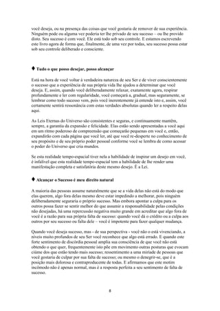 8
você deseja, ou na presença das coisas que você gostaria de remover de sua experiência.
Ninguém pode ou alguma vez poderia ter lhe privado de seu sucesso – ou lhe provido
disto. Seu sucesso é com você. Ele está todo sob seu controle. E estamos escrevendo
este livro agora de forma que, finalmente, de uma vez por todas, seu sucesso possa estar
sob seu controle deliberado e consciente.
♦Tudo o que posso desejar, posso alcançar
Está na hora de você voltar à verdadeira natureza de seu Ser e de viver conscientemente
o sucesso que a experiência de sua própria vida lhe ajudou a determinar que você
deseja. E, assim, quando você deliberadamente relaxar, exatamente agora, respirar
profundamente e ler com regularidade, você começará a, gradual, mas seguramente, se
lembrar como todo sucesso vem, pois você inerentemente já entende isto e, assim, você
certamente sentirá ressonância com estas verdades absolutas quando ler a respeito delas
aqui.
As Leis Eternas do Universo são consistentes e seguras, e continuamente mantêm,
sempre, a garantia da expansão e felicidade. Elas estão sendo apresentadas a você aqui
em um ritmo poderoso de compreensão que começarão pequenas em você e, então,
expandirão com cada página que você ler, até que você re-desperte no conhecimento de
seu propósito e de seu próprio poder pessoal conforme você se lembra de como acessar
o poder do Universo que cria mundos.
Se esta realidade tempo-espacial tiver nela a habilidade de inspirar um desejo em você,
é infalível que esta realidade tempo-espacial tem a habilidade de lhe render uma
manifestação completa e satisfatória deste mesmo desejo. É a Lei.
♦Alcançar o Sucesso é meu direito natural
A maioria das pessoas assume naturalmente que se a vida delas não está do modo que
elas querem, algo fora delas mesmo deve estar impedindo a melhorar, pois ninguém
deliberadamente seguraria o próprio sucesso. Mas embora apontar a culpa para os
outros possa fazer se sentir melhor do que assumir a responsabilidade pelas condições
não desejadas, há uma repercussão negativa muito grande em acreditar que algo fora de
você é a razão para sua própria falta de sucesso: quando você dá o crédito ou a culpa aos
outros por seu sucesso ou falta dele – você é impotente para fazer qualquer mudança.
Quando você deseja sucesso, mas - de sua perspectiva - você não o está vivenciando, a
níveis muito profundos de seu Ser você reconhece que algo está errado. E quando este
forte sentimento de discórdia pessoal amplia sua consciência de que você não está
obtendo o que quer, frequentemente isto põe em movimento outras posturas que evocam
ciúme dos que estão tendo mais sucesso; ressentimento a uma miríade de pessoas que
você gostaria de culpar por sua falta de sucesso; ou mesmo o denegrir-se, que é a
posição mais dolorosa e contraproducente de todas. E afirmamos que este motim
incômodo não é apenas normal, mas é a resposta perfeita a seu sentimento de falta de
sucesso.
 