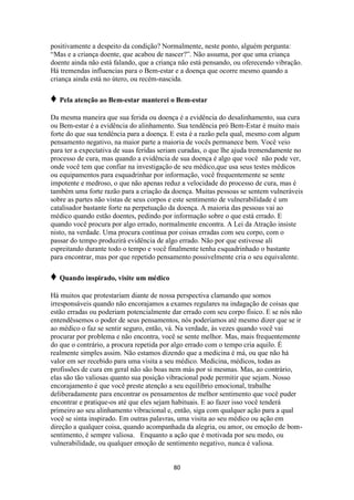 80
positivamente a despeito da condição? Normalmente, neste ponto, alguém pergunta:
“Mas e a criança doente, que acabou de nascer?”. Não assuma, por que uma criança
doente ainda não está falando, que a criança não está pensando, ou oferecendo vibração.
Há tremendas influencias para o Bem-estar e a doença que ocorre mesmo quando a
criança ainda está no útero, ou recém-nascida.
♦ Pela atenção ao Bem-estar manterei o Bem-estar
Da mesma maneira que sua ferida ou doença é a evidência do desalinhamento, sua cura
ou Bem-estar é a evidência do alinhamento. Sua tendência pró Bem-Estar é muito mais
forte do que sua tendência para a doença. E esta é a razão pela qual, mesmo com algum
pensamento negativo, na maior parte a maioria de vocês permanece bem. Você veio
para ter a expectativa de suas feridas seriam curadas, o que lhe ajuda tremendamente no
processo de cura, mas quando a evidência de sua doença é algo que você não pode ver,
onde você tem que confiar na investigação de seu médico,que usa seus testes médicos
ou equipamentos para esquadrinhar por informação, você frequentemente se sente
impotente e medroso, o que não apenas reduz a velocidade do processo de cura, mas é
também uma forte razão para a criação da doença. Muitas pessoas se sentem vulneráveis
sobre as partes não vistas de seus corpos e este sentimento de vulnerabilidade é um
catalisador bastante forte na perpetuação da doença. A maioria das pessoas vai ao
médico quando estão doentes, pedindo por informação sobre o que está errado. E
quando você procura por algo errado, normalmente encontra. A Lei da Atração insiste
nisto, na verdade. Uma procura contínua por coisas erradas com seu corpo, com o
passar do tempo produzirá evidência de algo errado. Não por que estivesse ali
espreitando durante todo o tempo e você finalmente tenha esquadrinhado o bastante
para encontrar, mas por que repetido pensamento possivelmente cria o seu equivalente.
♦ Quando inspirado, visite um médico
Há muitos que protestariam diante de nossa perspectiva clamando que somos
irresponsáveis quando não encorajamos a exames regulares na indagação de coisas que
estão erradas ou poderiam potencialmente dar errado com seu corpo físico. E se nós não
entendêssemos o poder de seus pensamentos, nós poderíamos até mesmo dizer que se ir
ao médico o faz se sentir seguro, então, vá. Na verdade, às vezes quando você vai
procurar por problema e não encontra, você se sente melhor. Mas, mais frequentemente
do que o contrário, a procura repetida por algo errado com o tempo cria aquilo. É
realmente simples assim. Não estamos dizendo que a medicina é má, ou que não há
valor em ser recebido para uma visita a seu médico. Medicina, médicos, todas as
profissões de cura em geral não são boas nem más por si mesmas. Mas, ao contrário,
elas são tão valiosas quanto sua posição vibracional pode permitir que sejam. Nosso
encorajamento é que você preste atenção a seu equilíbrio emocional, trabalhe
deliberadamente para encontrar os pensamentos de melhor sentimento que você puder
encontrar e pratique-os até que eles sejam habituais. E ao fazer isso você tenderá
primeiro ao seu alinhamento vibracional e, então, siga com qualquer ação para a qual
você se sinta inspirado. Em outras palavras, uma visita ao seu médico ou ação em
direção a qualquer coisa, quando acompanhada da alegria, ou amor, ou emoção de bom-
sentimento, é sempre valiosa. Enquanto a ação que é motivada por seu medo, ou
vulnerabilidade, ou qualquer emoção de sentimento negativo, nunca é valiosa.
 