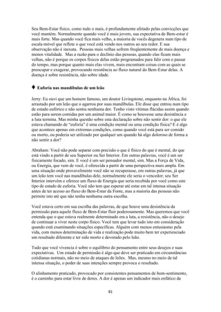 81
Seu Bem-Estar físico, como tudo o mais, é profundamente afetado pelas convicções que
você mantém. Normalmente quando você é mais jovem, sua expectativa de Bem-estar é
mais forte. Mas quando você fica mais velho, a maioria de vocês degenera num tipo de
escala móvel que reflete o que você está vendo nos outros ao seu redor. E sua
observação não é inexata. Pessoas mais velhas sofrem freqüentemente de mais doença e
menos vitalidade. Mas a razão para o declínio das pessoas, quando elas ficam mais
velhas, não é porque os corpos físicos delas estão programados para falir com o passar
do tempo, mas porque quanto mais elas vivem, mais encontram coisas com as quais se
preocupar e exagerar, provocando resistência ao fluxo natural do Bem-Estar delas. A
doença é sobre resistência, não sobre idade.
♦ Euforia nas mandíbulas de um leão
Jerry: Eu ouvi que um homem famoso, um doutor Livingstone, enquanto na África, foi
arrastado por um leão que o agarrou por suas mandíbulas. Ele disse que entrou num tipo
de estado eufórico e não sentiu nenhuma dor. Tenho visto vítimas flácidas assim quando
estão para serem comidas por um animal maior. É como se houvesse uma desistência e
a luta termina. Mas minha questão sobre esta declaração sobre não sentir dor: o que ele
estava chamando de “euforia” é uma condição mental ou uma condição física? E é algo
que acontece apenas em extremas condições, como quando você está para ser comido
ou morto, ou poderia ser utilizado por qualquer um quando há algo doloroso de forma a
não sentir a dor?
Abraham: Você não pode separar com precisão o que é físico do que é mental, do que
está vindo a partir de seu Superior ou Ser Interior. Em outras palavras, você é um ser
fisicamente focado, sim. E você é um ser pensador mental, sim. Mas a Força de Vida,
ou Energia, que vem de você, é oferecida a partir de uma perspectiva mais ampla. Em
uma situação onde provavelmente você não se recuperasse, em outras palavras, já que
um leão tem você nas mandíbulas dele, normalmente ele seria o vencedor; seu Ser
Interior intervém e oferece um fluxo de Energia que seria recebida por você como este
tipo de estado de euforia. Você não tem que esperar até estar em tal intensa situação
antes de ter acesso ao fluxo do Bem-Estar da Fonte, mas a maioria das pessoas não
permite isto até que não tenha nenhuma outra escolha.
Você estava certo em sua escolha das palavras, de que houve uma desistência da
permissão para aquele fluxo de Bem-Estar fluir poderosamente. Mas queremos que você
entenda que o que estava realmente determinado era a luta, a resistência, não o desejo
de continuar a viver neste corpo físico. Você tem que levar tudo isto em consideração
quando está examinando situações específicas. Alguém com menos entusiasmo pela
vida, com menos determinação de vida e realização pode muito bem ter experienciado
um resultado diferente e ter sido morto e devorado pelo leão.
Tudo que você vivencia é sobre o equilíbrio do pensamento entre seus desejos e suas
expectativas. Um estado de permissão é algo que deve ser praticado em circunstâncias
cotidianas normais, não no meio de ataques de leões. Mas, mesmo no meio de tal
intensa situação, o poder de suas intenções sempre provoca o resultado.
O alinhamento praticado, provocado por consistentes pensamentos de bom-sentimento,
é o caminho para estar livre de dores. A dor é apenas um indicador mais enfático da
 