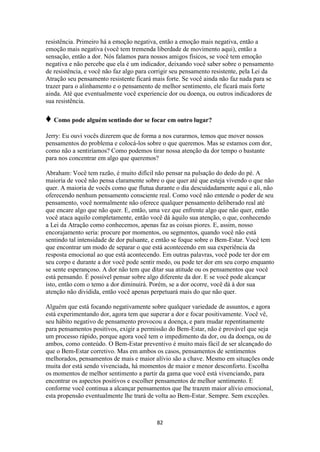 82
resistência. Primeiro há a emoção negativa, então a emoção mais negativa, então a
emoção mais negativa (você tem tremenda liberdade de movimento aqui), então a
sensação, então a dor. Nós falamos para nossos amigos físicos, se você tem emoção
negativa e não percebe que ela é um indicador, deixando você saber sobre o pensamento
de resistência, e você não faz algo para corrigir seu pensamento resistente, pela Lei da
Atração seu pensamento resistente ficará mais forte. Se você ainda não faz nada para se
trazer para o alinhamento e o pensamento de melhor sentimento, ele ficará mais forte
ainda. Até que eventualmente você experiencie dor ou doença, ou outros indicadores de
sua resistência.
♦ Como pode alguém sentindo dor se focar em outro lugar?
Jerry: Eu ouvi vocês dizerem que de forma a nos curarmos, temos que mover nossos
pensamentos do problema e colocá-los sobre o que queremos. Mas se estamos com dor,
como não a sentiríamos? Como podemos tirar nossa atenção da dor tempo o bastante
para nos concentrar em algo que queremos?
Abraham: Você tem razão, é muito difícil não pensar na pulsação do dedo do pé. A
maioria de você não pensa claramente sobre o que quer até que esteja vivendo o que não
quer. A maioria de vocês como que flutua durante o dia descuidadamente aqui e ali, não
oferecendo nenhum pensamento consciente real. Como você não entende o poder de seu
pensamento, você normalmente não oferece qualquer pensamento deliberado real até
que encare algo que não quer. E, então, uma vez que enfrente algo que não quer, então
você ataca aquilo completamente, então você dá àquilo sua atenção, o que, conhecendo
a Lei da Atração como conhecemos, apenas faz as coisas piores. E, assim, nosso
encorajamento seria: procure por momentos, ou segmentos, quando você não está
sentindo tal intensidade de dor pulsante, e então se foque sobre o Bem-Estar. Você tem
que encontrar um modo de separar o que está acontecendo em sua experiência da
resposta emocional ao que está acontecendo. Em outras palavras, você pode ter dor em
seu corpo e durante a dor você pode sentir medo, ou pode ter dor em seu corpo enquanto
se sente esperançoso. A dor não tem que ditar sua atitude ou os pensamentos que você
está pensando. É possível pensar sobre algo diferente da dor. E se você pode alcançar
isto, então com o temo a dor diminuirá. Porém, se a dor ocorre, você dá à dor sua
atenção não dividida, então você apenas perpetuará mais do que não quer.
Alguém que está focando negativamente sobre qualquer variedade de assuntos, e agora
está experimentando dor, agora tem que superar a dor e focar positivamente. Você vê,
seu hábito negativo de pensamento provocou a doença, e para mudar repentinamente
para pensamentos positivos, exigir a permissão do Bem-Estar, não é provável que seja
um processo rápido, porque agora você tem o impedimento da dor, ou da doença, ou de
ambos, como conteúdo. O Bem-Estar preventivo é muito mais fácil de ser alcançado do
que o Bem-Estar corretivo. Mas em ambos os casos, pensamentos de sentimentos
melhorados, pensamentos de mais e maior alívio são a chave. Mesmo em situações onde
muita dor está sendo vivenciada, há momentos de maior e menor desconforto. Escolha
os momentos de melhor sentimento a partir da gama que você está vivenciando, para
encontrar os aspectos positivos e escolher pensamentos de melhor sentimento. E
conforme você continua a alcançar pensamentos que lhe trazem maior alívio emocional,
esta propensão eventualmente lhe trará de volta ao Bem-Estar. Sempre. Sem exceções.
 