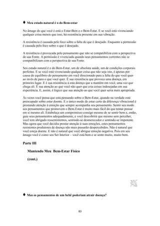 83
♦ Meu estado natural é o do Bem-estar
No âmago do que você é está o Estar-Bem e o Bem-Estar. E se você está vivenciando
qualquer coisa menos que isso, há resistência presente em sua vibração.
A resistência é causada pelo foco sobre a falta do que é desejado. Enquanto a permissão
é causada pelo foco sobre o que é desejado.
A resistência é provocada pelo pensamento que não se compatibiliza com a perspectiva
de sua Fonte. A permissão é vivenciada quando seus pensamentos correntes não se
compatibilizam com a perspectiva de sua Fonte.
Seu estado natural é o do Bem-Estar, um de absoluta saúde, um de condições corporais
perfeitas. E se você está vivenciando qualquer coisa que não seja isto, é apenas por
causa do equilíbrio do pensamento em você direcionado para a falta do que você quer
ao invés de para o que você quer. É sua resistência que provoca uma doença, em
primeiro lugar. E é sua resistência à esta doença que a mantém em você, uma vez que
chega ali. É sua atenção ao que você não quer que cria coisas indesejadas em sua
experiência. E, assim, é lógico que sua atenção ao que você quer seria mais apropriada.
Às vezes você pensa que está pensando sobre o Bem-Estar, quando na verdade está
preocupado sobre estar doente. E o único modo de estar certo da diferença vibracional é
prestando atenção à emoção que sempre acompanha seu pensamento. Sentir seu modo
aos pensamentos que promovem o Bem-Estar é muito mais fácil do que tentar pensar
em si mesmo ali. Estabeleça um compromisso consigo mesmo de se sentir bem e, então,
guie seus pensamentos adequadamente, e você descobrirá que mesmo sem perceber,
você tem abrigado ressentimentos, sentindo-se desmerecedor e sentindo-se impotente.
Mas agora que você decidiu prestar atenção à suas emoções, estes pensamentos
resistentes produtores de doença não mais passarão despercebidos. Não é natural que
você esteja doente. E não é natural que você abrigue emoção negativa. Pois em seu
âmago você é como seu Ser Interior – você está bem e se sente muito, muito bem.
Parte III
Mantendo Meu Bem-Estar Físico
(cont.)
♦ Mas os pensamentos de um bebê poderiam atrair doença?
 