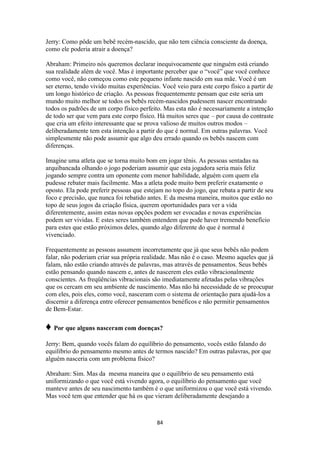 84
Jerry: Como pôde um bebê recém-nascido, que não tem ciência consciente da doença,
como ele poderia atrair a doença?
Abraham: Primeiro nós queremos declarar inequivocamente que ninguém está criando
sua realidade além de você. Mas é importante perceber que o “você” que você conhece
como você, não começou como este pequeno infante nascido em sua mãe. Você é um
ser eterno, tendo vivido muitas experiências. Você veio para este corpo físico a partir de
um longo histórico de criação. As pessoas frequentemente pensam que este seria um
mundo muito melhor se todos os bebês recém-nascidos pudessem nascer encontrando
todos os padrões de um corpo físico perfeito. Mas esta não é necessariamente a intenção
de todo ser que vem para este corpo físico. Há muitos seres que – por causa do contraste
que cria um efeito interessante que se prova valioso de muitos outros modos –
deliberadamente tem esta intenção a partir do que é normal. Em outras palavras. Você
simplesmente não pode assumir que algo deu errado quando os bebês nascem com
diferenças.
Imagine uma atleta que se torna muito bom em jogar tênis. As pessoas sentadas na
arquibancada olhando o jogo poderiam assumir que esta jogadora seria mais feliz
jogando sempre contra um oponente com menor habilidade, alguém com quem ela
pudesse rebater mais facilmente. Mas a atleta pode muito bem preferir exatamente o
oposto. Ela pode preferir pessoas que estejam no topo do jogo, que rebata a partir de seu
foco e precisão, que nunca foi rebatido antes. E da mesma maneira, muitos que estão no
topo de seus jogos da criação física, querem oportunidades para ver a vida
diferentemente, assim estas novas opções podem ser evocadas e novas experiências
podem ser vividas. E estes seres também entendem que pode haver tremendo benefício
para estes que estão próximos deles, quando algo diferente do que é normal é
vivenciado.
Frequentemente as pessoas assumem incorretamente que já que seus bebês não podem
falar, não poderiam criar sua própria realidade. Mas não é o caso. Mesmo aqueles que já
falam, não estão criando através de palavras, mas através de pensamentos. Seus bebês
estão pensando quando nascem e, antes de nascerem eles estão vibracionalmente
conscientes. As freqüências vibracionais são imediatamente afetadas pelas vibrações
que os cercam em seu ambiente de nascimento. Mas não há necessidade de se preocupar
com eles, pois eles, como você, nasceram com o sistema de orientação para ajudá-los a
discernir a diferença entre oferecer pensamentos benéficos e não permitir pensamentos
de Bem-Estar.
♦ Por que alguns nasceram com doenças?
Jerry: Bem, quando vocês falam do equilíbrio do pensamento, vocês estão falando do
equilíbrio do pensamento mesmo antes de termos nascido? Em outras palavras, por que
alguém nasceria com um problema físico?
Abraham: Sim. Mas da mesma maneira que o equilíbrio de seu pensamento está
uniformizando o que você está vivendo agora, o equilíbrio do pensamento que você
manteve antes de seu nascimento também é o que uniformizou o que você está vivendo.
Mas você tem que entender que há os que vieram deliberadamente desejando a
 