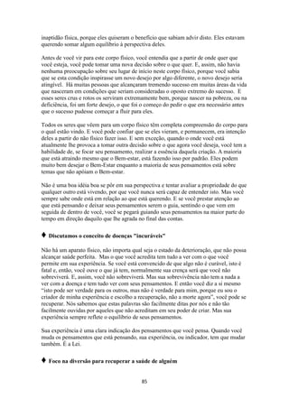85
inaptidão física, porque eles quiseram o benefício que sabiam advir disto. Eles estavam
querendo somar algum equilíbrio à perspectiva deles.
Antes de você vir para este corpo físico, você entendia que a partir de onde quer que
você esteja, você pode tomar uma nova decisão sobre o que quer. E, assim, não havia
nenhuma preocupação sobre seu lugar de início neste corpo físico, porque você sabia
que se esta condição inspirasse um novo desejo por algo diferente, o novo desejo seria
atingível. Há muitas pessoas que alcançaram tremendo sucesso em muitas áreas da vida
que nasceram em condições que seriam consideradas o oposto extremo do sucesso. E
esses seres crus e rotos os serviram extremamente bem, porque nascer na pobreza, ou na
deficiência, foi um forte desejo, o que foi o começo do pedir o que era necessário antes
que o sucesso pudesse começar a fluir para eles.
Todos os seres que vêem para um corpo físico têm completa compreensão do corpo para
o qual estão vindo. E você pode confiar que se eles vieram, e permanecem, era intenção
deles a partir do não físico fazer isso. E sem exceção, quando o onde você está
atualmente lhe provoca a tomar outra decisão sobre o que agora você deseja, você tem a
habilidade de, se focar seu pensamento, realizar a essência daquela criação. A maioria
que está atraindo mesmo que o Bem-estar, está fazendo isso por padrão. Eles podem
muito bem desejar o Bem-Estar enquanto a maioria de seus pensamentos está sobre
temas que não apóiam o Bem-estar.
Não é uma boa idéia boa se pôr em sua perspectiva e tentar avaliar a propriedade do que
qualquer outro está vivendo, por que você nunca será capaz de entender isto. Mas você
sempre sabe onde está em relação ao que está querendo. E se você prestar atenção ao
que está pensando e deixar seus pensamentos serem o guia, sentindo o que vem em
seguida de dentro de você, você se pegará guiando seus pensamentos na maior parte do
tempo em direção daquilo que lhe agrada no final das contas.
♦ Discutamos o conceito de doenças "incuráveis"
Não há um aparato físico, não importa qual seja o estado da deterioração, que não possa
alcançar saúde perfeita. Mas o que você acredita tem tudo a ver com o que você
permite em sua experiência. Se você está convencido de que algo não é curável, isto é
fatal e, então, você ouve o que já tem, normalmente sua crença será que você não
sobreviverá. E, assim, você não sobreviverá. Mas sua sobrevivência não tem a nada a
ver com a doença e tem tudo ver com seus pensamentos. E então você diz a si mesmo
“isto pode ser verdade para os outros, mas não é verdade para mim, porque eu sou o
criador de minha experiência e escolho a recuperação, não a morte agora”, você pode se
recuperar. Nós sabemos que estas palavras são facilmente ditas por nós e não tão
facilmente ouvidas por aqueles que não acreditam em seu poder de criar. Mas sua
experiência sempre reflete o equilíbrio de seus pensamentos.
Sua experiência é uma clara indicação dos pensamentos que você pensa. Quando você
muda os pensamentos que está pensando, sua experiência, ou indicador, tem que mudar
também. É a Lei.
♦ Foco na diversão para recuperar a saúde de alguém
 