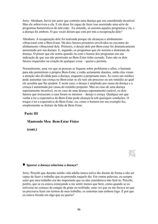 86
Jerry: Abraham, havia um autor que contraiu uma doença que era considerada incurável.
Mas ele sobreviveu a ela. E ele disse foi capaz de fazer isso assistindo uma série de
programas humorísticos de televisão. Eu entendo, só assistiu aqueles programas e ria, e
a doença foi embora. O que vocês diriam que está por trás a recuperação dele?
Abraham: A recuperação dele foi realizada porque ele alcançou o alinhamento
vibracional com o Bem-Estar. Há dois fatores primários envolvidos no encontro do
alinhamento vibracional dele. Primeiro, o desejo dele por Bem-estar foi dramaticamente
aumentado por sua doença. E, segundo, os programas que ele assistia o distraiam da
doença. O prazer que ele sentiu quando ria com o humor dos programas era sua
indicação de que sua não permissão ao Bem-Estar tinha cessado. Estes são os dois
fatores requeridos na criação de qualquer coisa – queira e permita.
Normalmente, uma vez que as pessoas se foquem sobre problemas e afins, o bastante
para não permitirem o próprio Bem-Estar, e estão seriamente doentes, então elas viram
a atenção não dividida para a doença, enquanto a perpetuam mais. Às vezes um médico
pode aumentar sua crença no Bem-estar se ele tem um processo ou um remédio ao qual
ele acredita que lhe ajudará. E neste caso, o desejo é ampliado por causa da doença e a
crença é aumentada por causa do remédio proposto. Mas no caso de uma doença
supostamente incurável, ou no caso de uma doença supostamente curável, os dois
fatores que trouxeram a cura foram os mesmos – desejo e crença. Qualquer um que
venha a ter a expectativa do Bem-Estar pode alcançá-la sob quaisquer condições. O
truque é ter a expectativa do Bem-Estar, ou, como o homem em seu exemplo fez,
simplesmente se distrair da falta de Bem-Estar.
Parte III
Mantendo Meu Bem-Estar Físico
(cont.)
♦ Ignorar a doença soluciona a doença?
Jerry: Percebi que durante minha vida adulta nunca estive tão doente de forma a não ser
capaz de fazer o trabalho que eu pretendia naquele dia. Em outras palavras, eu sempre
senti que meu trabalho era tão importante que eu não considerava não fazê-lo. Percebi,
porém, que se eu estava começando a me sentir menos que bem, como quando se eu
estivesse no começo do estagio da gripe ou resfriado, uma vez que eu me focava no que
eu precisava fazer em termos de meu trabalho, os sintomas iam embora logo. É por que
eu estava focado em algo que eu queria?
 