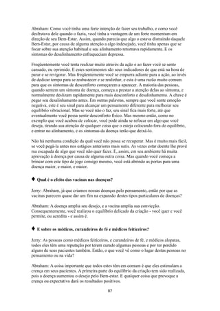 87
Abraham: Como você tinha uma forte intenção de fazer seu trabalho, e como você
desfrutava dele quando o fazia, você tinha a vantagem de um forte momentum em
direção de seu Bem-Estar. Assim, quando parecia que algo o estava distraindo daquele
Bem-Estar, por causa de alguma atenção a algo indesejado, você tinha apenas que se
focar sobre sua atenção habitual e seu alinhamento retornava rapidamente. E os
sintomas do desalinhamento enfraqueciam depressa.
Freqüentemente você tenta realizar muito através da ação e ao fazer você se sente
cansado, ou oprimido. E estes sentimentos são seus indicadores de que está na hora de
parar e se revigorar. Mas freqüentemente você se empurra adiante para a ação, ao invés
de dedicar tempo para se reabastecer e se realinhar, e esta é uma razão muito comum
para que os sintomas de desconforto começarem a aparecer. A maioria das pessoas,
quando sentem um sintoma de doença, começa a prestar a atenção delas ao sintoma, e
normalmente deslizam rapidamente para mais desconforto e desalinhamento. A chave é
pegar seu desalinhamento antes. Em outras palavras, sempre que você sente emoção
negativa, este é seu sinal para alcançar um pensamento diferente para melhorar seu
equilíbrio vibracional. Mas se você não o faz, seu sinal fica mais forte, até que
eventualmente você possa sentir desconforto físico. Mas mesmo então, como no
exemplo que você acabou de colocar, você pode ainda se refocar em algo que você
deseja, tirando sua atenção de qualquer coisa que o esteja colocando fora do equilíbrio,
e entrar no alinhamento, e os sintomas da doença terão que deixá-lo.
Não há nenhuma condição da qual você não possa se recuperar. Mas é muito mais fácil,
se você pegá-la antes nos estágios anteriores mais sutis. As vezes estar doente lhe provê
ma escapada de algo que você não quer fazer. E, assim, em seu ambiente há muita
aprovação à doença por causa de alguma outra coisa. Mas quando você começa a
brincar com este tipo de jogo consigo mesmo, você está abrindo as portas para uma
doença maior, e maior, e maior.
♦ Qual é o efeito das vacinas nas doenças?
Jerry: Abraham, já que criamos nossas doenças pelo pensamento, então por que as
vacinas parecem quase dar um fim na expansão destes tipos particulares de doenças?
Abraham: A doença amplia seu desejo, e a vacina amplia sua convicção.
Consequentemente, você realizou o equilíbrio delicado da criação - você quer e você
permite, ou acredita - e assim é.
♦ E sobre os médicos, curandeiros de fé e médicos feiticeiros?
Jerry: As pessoas como médicos feiticeiros, e curandeiros de fé, e médicos alopatas,
todos eles têm uma reputação por terem curado algumas pessoas e por ter perdido
alguns de seus pacientes também. Então, o que você vê como o lugar destas pessoas no
pensamento ou na vida?
Abraham: A coisa importante que todos estes têm em comum é que eles estimulam a
crença em seus pacientes. A primeira parte do equilíbrio da criação tem sido realizada,
pois a doença aumentou o desejo pelo Bem-estar. E qualquer coisa que provoque a
crença ou expectativa dará os resultados positivos.
 