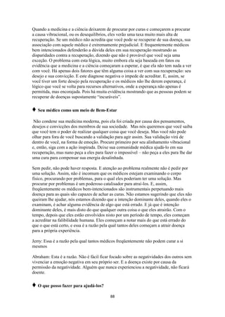 88
Quando a medicina e a ciência deixarem de procurar por curas e começarem a procurar
a causa vibracional, ou os desequilíbrios, eles verão uma taxa muito mais alta de
recuperação. Se um médico não acredita que você pode se recuperar de sua doença, sua
associação com aquele médico é extremamente prejudicial. E frequentemente médicos
bem intencionados defenderão a dúvida deles em sua recuperação mostrando as
disparidades contra a recuperação, dizendo que não é provável que você seja uma
exceção. O problema com esta lógica, muito embora ela seja baseada em fatos ou
evidência que a medicina e a ciência começaram a esperar, é que ela não tem nada a ver
com você. Há apenas dois fatores que têm alguma coisa a ver com sua recuperação: seu
desejo e sua convicção. E este diagnose negativa o impede de acreditar. E, assim, se
você tiver um forte desejo pela recuperação e os médicos não lhe derem esperança, é
lógico que você se volta para recursos alternativos, onde a esperança não apenas é
permitida, mas encorajada. Pois há muita evidência mostrando que as pessoas podem se
recuperar de doenças supostamente “incuráveis”.
♦ Seu médico como um meio de Bem-Estar
Não condene sua medicina moderna, pois ela foi criada por causa dos pensamentos,
desejos e convicções dos membros de sua sociedade. Mas nós queremos que você saiba
que você tem o poder de realizar qualquer coisa que você deseja. Mas você não pode
olhar para fora de você buscando a validação para agir assim. Sua validação virá de
dentro de você, na forma de emoção. Procure primeiro por seu alinhamento vibracional
e, então, siga com a ação inspirada. Deixe sua comunidade médica ajudá-lo em sua
recuperação, mas nano peça a eles para fazer o impossível – não peça a eles para lhe dar
uma cura para compensar sua energia desalinhada.
Sem pedir, não pode haver resposta. E atenção ao problema realmente não é pedir por
uma solução. Assim, não é incomum que os médicos estejam examinando o corpo
físico, procurando por problemas, para o qual eles poderiam ter uma solução. Mas
procurar por problemas é um poderoso catalisador para atraí-los. E, assim,
freqüentemente os médicos bem-intencionados são instrumentais perpetuando mais
doença para as quais são capazes de achar as curas. Não estamos sugerindo que eles não
queiram lhe ajudar, nós estamos dizendo que a intenção dominante deles, quando eles o
examinam, é achar alguma evidência de algo que está errado. E já que é intenção
dominante deles, é mais disto do que qualquer outra coisa o que eles atrairão. Com o
tempo, depois que eles estão envolvidos nisto por um período de tempo, eles começam
a acreditar na falibilidade humana. Eles começam a notar mais do que está errado do
que o que está certo, e essa é a razão pela qual tantos deles começam a atrair doença
para a própria experiência.
Jerry: Essa é a razão pela qual tantos médicos freqüentemente não podem curar a si
mesmos
Abraham: Esta é a razão. Não é fácil ficar focado sobre as negatividades dos outros sem
vivenciar a emoção negativa em seu próprio ser. E a doença existe por causa da
permissão da negatividade. Alguém que nunca experienciou a negatividade, não ficará
doente.
♦ O que posso fazer para ajudá-los?
 