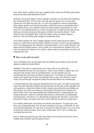 89
Jerry: Bem, qual é a melhor coisa que eu poderia fazer, como um indivíduo, para outras
pessoas que estão tendo problemas físicos?
Abraham: Você nunca ajuda os outros quando se permitir ser uma caixa de ressonância
das reclamações deles. Vê-los como você sabe que eles querem ser é a coisa mais
valiosa que você pode fazer por eles. Às vezes isso significa se remover da presença
deles porque quando você está próximo deles é difícil não notar as reclamações deles.
Você poderia dizer a eles "aprendi o poder de minha atenção e pensamento. E assim
como eu o ouço falando do que eu sei que você não quer, eu tenho que lhe falar que eu
tenho que me retirar, porque eu não quero contribuir com sua des-criação". Tente
distraí-los das reclamações deles. Tente lhes ajudar a focar em alguns aspectos
positivos. Faça seu melhor para imaginar a recuperação deles.
Você saberá quando é de valor a alguém quando você for capaz de pensar sobre a
pessoa e se sentir bem ao mesmo tempo. Quando você ama os outros sem preocupação,
você é de vantagem para eles. Quando você desfruta deles, você os ajuda. Quando você
espera que eles tenham sucesso, você os ajuda. Em outras palavras, quando você os vê
como seu próprio Ser Interior os vê, então, e apenas então, sua associação com eles é de
vantagem para eles.
♦ Mas e se eles estão em coma?
Jerry: Há alguma coisa que possamos fazer por alguém que amamos e que está num
daqueles estados de inconsciência?
Abraham: Você está se comunicando com os que estão ao seu redor mais
vibracionalmente do que com suas palavras. Assim, muito embora o alguém que você
ama possa não mostrar sinais de reconhecimento, isto não significa que sua
comunicação não está sendo recebida em algum nível. Você pode se comunicar até
mesmo com aqueles que fizeram sua transição física no que você chama de „morte‟.
Assim, não assuma que um aparente estado inconsciente barrou sua comunicação.
A razão primária por que as pessoas permanecem em um coma, ou estado inconsciente,
é que elas estão buscando refrigério dos pensamentos de falta que as têm impedido. Em
outras palavras, embora eles tenham tirado a atenção consciente deles dos detalhes da
vida normal, eles estão num estado de comunicação vibracional com o próprio Ser
Interior deles. Esta é uma oportunidade para reabastecimento e, frequentemente, um
tempo de decisões, onde eles realmente determinam se encontrarão seu alinhamento
retornando para o não-físico ou se despertarão novamente de volta para o corpo físico.
Em primeiro lugar, em muitos casos não é muito diferente de nascer no corpo físico.
Eis a melhor atitude para você manter em relação a tais pessoas: “Eu quero que você
faça o que é importante para você. Eu aprovo qualquer coisa que você decidir. Eu amo
você incondicionalmente. Se você ficar, eu ficarei em estado de êxtase. E se você se for,
eu ficarei em estado de êxtase. Faça o que é melhor para você”. Isto é o melhor que
você pode fazer por eles.
Jerry: E então estas pessoas que estão num estado como este por muitos anos, eles na
verdade estão fazendo o que elas querem fazer?
 