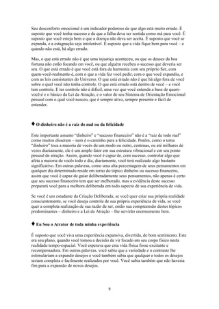 9
Seu desconforto emocional é um indicador poderoso de que algo está muito errado. É
suposto que você tenha sucesso e de que a falha deva ser sentida como má para você. É
suposto que você esteja bem e que a doença não deva ser aceita. É suposto que você se
expanda, e a estagnação seja intolerável. É suposto que a vida fique bem para você – e
quando não está, há algo errado.
Mas, o que está errado não é que uma injustiça aconteceu, ou que os deuses da boa
fortuna não estão focando em você, ou que alguém recebeu o sucesso que deveria ser
seu. O que está errado é que você está fora da harmonia com seu próprio Ser, com
quem-você-realmente-é, com o que a vida fez você pedir, com o que você expandiu, e
com as leis consistentes do Universo. O que está errado não é que há algo fora de você
sobre o qual você não tenha controle. O que está errado está dentro de você – e você
tem controle. E ter controle não é difícil, uma vez que você entenda a base de quem-
você-é e o básico da Lei da Atração, e o valor de seu Sistema de Orientação Emocional
pessoal com o qual você nasceu, que é sempre ativo, sempre presente e fácil de
entender.
♦O dinheiro não é a raiz do mal ou da felicidade
Este importante assunto “dinheiro” e “sucesso financeiro” não é a “raiz de todo mal”
como muitos disseram – nem é o caminho para a felicidade. Porém, como o tema
“dinheiro” toca a maioria de vocês de um modo ou outro, centenas, ou até milhares de
vezes diariamente, ele é um amplo fator em sua estrutura vibracional e em seu ponto
pessoal de atração. Assim, quando você é capaz de, com sucesso, controlar algo que
afeta a maioria de vocês todo o dia, diariamente, você terá realizado algo bastante
significativo. Em outras palavras, como uma alta porcentagem de seus pensamentos em
qualquer dia determinado reside em torno do tópico dinheiro ou sucesso financeiro,
assim que você é capaz de guiar deliberadamente seus pensamentos, não apenas é certo
que seu sucesso financeiro tem que ser melhorado, mas a evidência deste sucesso
preparará você para a melhora deliberada em todo aspecto de sua experiência de vida.
Se você é um estudante da Criação Deliberada, se você quer criar sua própria realidade
conscientemente, se você deseja controle de sua própria experiência de vida, se você
quer a completa realização de sua razão de ser, então sua compreensão destes tópicos
predominantes – dinheiro e a Lei da Atração – lhe servirão enormemente bem.
♦Eu Sou o Atrator de toda minha experiência
É suposto que você viva uma experiência expansiva, divertida, de bom sentimento. Este
era seu plano, quando você tomou a decisão de vir focado em seu corpo físico nesta
realidade tempo-espacial. Você esperava que esta vida física fosse excitante e
recompensadora. Em outras palavras, você sabia que a variedade e o contraste lhe
estimulariam a expandir desejos e você também sabia que qualquer e todos os desejos
seriam completa e facilmente realizados por você. Você sabia também que não haveria
fim para a expansão de novos desejos.
 
