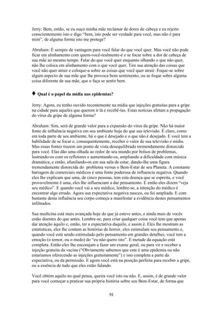 91
Jerry: Bem, então, se eu ouço minha mãe reclamar de dores de cabeça e eu rejeito
conscientemente isto e digo “bem, isto pode ser verdade para você, mas não é para
mim”, de alguma forma isto me protege?
Abraham: É sempre de vantagem para você falar do que você quer. Mas você não pode
ficar em alinhamento com quem-você-realmente-é e se focar sobre a dor de cabeça de
sua mãe ao mesmo tempo. Falar do que você quer enquanto olhando o que não quer,
não lhe coloca em alinhamento com o que você quer. Tire sua atenção das coisas que
você não quer atrair e coloque-a sobre as coisas que você quer atrair. Foque-se sobre
algum aspecto de sua mãe que lhe provoca bom sentimento, ou se foque sobre alguma
coisa diferente de sua mãe, que o faça se sentir bem.
♦ Qual é o papel da mídia nas epidemias?
Jerry: Agora, eu tenho ouvido recentemente na mídia que injeções gratuitas para a gripe
na cidade para aqueles que querem ir lá e recebê-las. Estas noticias afetam a propagação
do vírus da gripe de alguma forma?
Abraham: Sim, será de grande valor para a expansão do vírus da gripe. Não há maior
fonte de influência negativa em seu ambiente hoje do que sua televisão. É claro, como
em toda parte de seu ambiente, há o que é desejado e o que não é desejado. E você tem a
habilidade de se focar e, consequentemente, receber o valor de sua televisão e mídia.
Mas essas fontes trazem um ponto de vista desequilibrado tremendamente distorcido
para você. Elas dão uma olhada ao redor de seu mundo por bolsos de problemas,
lustrando-os com os refletores e aumentando-os, ampliando a dificuldade com música
dramática, e então, afunilando-os em sua sala de estar, dando-lhe uma figura
tremendamente distorcida do problema versus o Bem-Estar de seu Planeta. A constante
barragem de comerciais médicos é uma fonte poderosa de influencia negativa. Quando
eles lhe explicam que uma, de cinco pessoas, tem esta doença que se espreita, e você
provavelmente é uma, eles lhe influenciam a dar pensamento. E então eles dizem “veja
seu médico”. E quando você vai a seu médico, lembre-se, a intenção do médico é
encontrar algo errado. Agora sua expectativa negativa nasceu, ou foi ampliada. E com
bastante desta influência seu corpo começa a manifestar a evidência destes pensamentos
infiltrados.
Sua medicina está mais avançada hoje do que já esteve antes, e ainda mais de vocês
estão doentes do que antes. Lembre-se, para criar qualquer coisa você tem que apenas
dar atenção àquilo e, então, ter a expectativa daquilo, e assim é. Eles lhe mostram as
estatísticas, eles lhe contam as histórias de horror, eles estimulam seu pensamento e,
quando você está sendo estimulado pelo pensamento em grandes detalhes, você tem a
emoção (o temor, ou o medo) do “eu não quero isto”. E metade da equação está
completa. Então eles lhe encorajam a fazer um exame geral, ou para vir e receber a
injeção gratuita da vacina (“Obviamente sabemos que esta é uma epidemia ou não
estaríamos oferecendo as injeções gratuitamente”) e isto completa a parte da
expectativa, ou da permissão. E agora você está na posição perfeita para receber a gripe,
ou a essência de tudo que eles estão falando.
Você obtém aquilo no qual pensa, queira você isto ou não. E, assim, é de grande valor
para você começar a praticar sua própria história sobre seu Bem-Estar, de forma que
 
