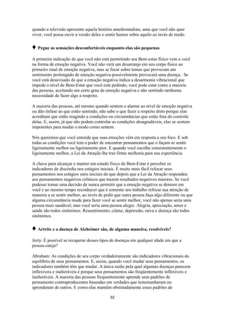 92
quando a televisão apresente aquela história amedrontadora, uma que você não quer
viver, você possa ouvir a versão deles e sentir humor sobre aquilo ao invés de medo.
♦ Pegue as sensações desconfortáveis enquanto elas são pequenas
A primeira indicação de que você não está permitindo seu Bem-estar físico vem a você
na forma de emoção negativa. Você não verá um desarranjo em seu corpo físico ao
primeiro sinal de emoção negativa, mas se focar sobre temas que provocam um
sentimento prolongado de emoção negativa possivelmente provocará uma doença. Se
você está desavisado de que a emoção negativa indica a desarmonia vibracional que
impede o nível de Bem-Estar que você está pedindo, você pode estar como a maioria
das pessoas, aceitando um certo grau de emoção negativa e não sentindo nenhuma
necessidade de fazer algo a respeito.
A maioria das pessoas, até mesmo quando sentem o alarme ao nível de emoção negativa
ou dão ênfase ao que estão sentindo, não sabe o que fazer a respeito disto porque elas
acreditam que estão reagindo a condições ou circunstâncias que estão fora do controle
delas. E, assim, já que não podem controlar as condições desagradáveis, elas se sentem
impotentes para mudar o modo como sentem.
Nós queremos que você entenda que suas emoções vêm em resposta a seu foco. E sob
todas as condições você tem o poder de encontrar pensamentos que o façam se sentir
ligeiramente melhor ou ligeiramente pior. E quando você escolhe consistentemente o
ligeiramente melhor, a Lei da Atração lhe traz firme melhoria para sua experiência.
A chave para alcançar e manter um estado físico de Bem-Estar é perceber os
indicadores de discórdia nos estágios iniciais. É muito mais fácil refocar seus
pensamentos nos estágios sutis iniciais do que depois que a Lei da Atração respondeu
aos pensamentos negativos crônicos que trazem resultados negativos maiores. Se você
pudesse tomar uma decisão de nunca permitir que a emoção negativa se demore em
você e ao mesmo tempo reconhecer que é somente seu trabalho refocar sua atenção de
maneira a se sentir melhor, ao invés de pedir que outra pessoa faça algo diferente ou que
alguma circunstância mude para fazer você se sentir melhor, você não apenas seria uma
pessoa mais saudável, mas você seria uma pessoa alegre. Alegria, apreciação, amor e
saúde são todos sinônimos. Ressentimento, ciúme, depressão, raiva e doença são todos
sinônimos.
♦ Artrite e a doença de Alzheimer são, de alguma maneira, resolvíveis?
Jerry: É possível se recuperar desses tipos de doenças em qualquer idade em que a
pessoa esteja?
Abraham: As condições de seu corpo verdadeiramente são indicadores vibracionais do
equilíbrio de seus pensamentos. E, assim, quando você mudar seus pensamentos, os
indicadores também têm que mudar. A única razão pela qual algumas doenças parecem
inflexíveis e inalteráveis é porque seus pensamentos são freqüentemente inflexíveis e
inalteráveis. A maioria das pessoas frequentemente aprende seus padrões de
pensamento contraproducentes baseadas em verdades que testemunharam ou
aprenderam de outros. E como elas mantêm obstinadamente esses padrões de
 