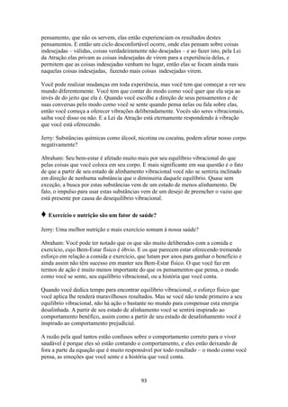93
pensamento, que não os servem, elas então experienciam os resultados destes
pensamentos. E então um ciclo desconfortável ocorre, onde elas pensam sobre coisas
indesejadas – válidas, coisas verdadeiramente não desejadas – e ao fazer isto, pela Lei
da Atração elas privam as coisas indesejadas de virem para a experiência delas, e
permitem que as coisas indesejadas venham no lugar, então elas se focam ainda mais
naquelas coisas indesejadas, fazendo mais coisas indesejadas virem.
Você pode realizar mudanças em toda experiência, mas você tem que começar a ver seu
mundo diferentemente. Você tem que contar do modo como você quer que ela seja ao
invés de do jeito que ela é. Quando você escolhe a direção de seus pensamentos e de
suas conversas pelo modo como você se sente quando pensa nelas ou fala sobre elas,
então você começa a oferecer vibrações deliberadamente. Vocês são seres vibracionais,
saiba você disso ou não. E a Lei da Atração está eternamente respondendo à vibração
que você está oferecendo.
Jerry: Substâncias químicas como álcool, nicotina ou cocaína, podem afetar nosso corpo
negativamente?
Abraham: Seu bem-estar é afetado muito mais por seu equilíbrio vibracional do que
pelas coisas que você coloca em seu corpo. E mais significante em sua questão é o fato
de que a partir de seu estado de alinhamento vibracional você não se sentiria inclinado
em direção de nenhuma substância que o diminuiria daquele equilíbrio. Quase sem
exceção, a busca por estas substâncias vem de um estado de menos alinhamento. De
fato, o impulso para usar estas substâncias vem de um desejo de preencher o vazio que
está presente por causa do desequilíbrio vibracional.
♦ Exercício e nutrição são um fator de saúde?
Jerry: Uma melhor nutrição e mais exercício somam à nossa saúde?
Abraham: Você pode ter notado que os que são muito deliberados com a comida e
exercício, cujo Bem-Estar físico é óbvio. E os que parecem estar oferecendo tremendo
esforço em relação a comida e exercício, que lutam por anos para ganhar o benefício e
ainda assim não têm sucesso em manter seu Bem-Estar físico. O que você faz em
termos de ação é muito menos importante do que os pensamentos que pensa, o modo
como você se sente, seu equilíbrio vibracional, ou a história que você conta.
Quando você dedica tempo para encontrar equilíbrio vibracional, o esforço físico que
você aplica lhe renderá maravilhosos resultados. Mas se você não tende primeiro a seu
equilíbrio vibracional, não há ação o bastante no mundo para compensar esta energia
desalinhada. A partir de seu estado de alinhamento você se sentirá inspirado ao
comportamento benéfico, assim como a partir de seu estado de desalinhamento você é
inspirado ao comportamento prejudicial.
A razão pela qual tantos estão confusos sobre o comportamento correto para o viver
saudável é porque eles só estão contando o comportamento, e eles estão deixando de
fora a parte da equação que é muito responsável por todo resultado – o modo como você
pensa, as emoções que você sente e a história que você conta.
 