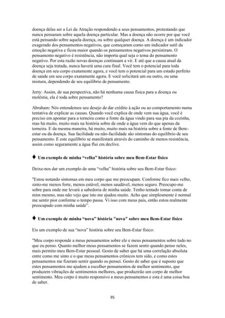 95
doença delas ser a Lei da Atração respondendo a seus pensamentos, protestando que
nunca pensaram sobre aquela doença particular. Mas a doença não ocorre por que você
está pensando sobre aquela doença, ou sobre qualquer doença. A doença é um indicador
exagerado dos pensamentos negativos, que começaram como um indicador sutil da
emoção negativa e ficou maior quando os pensamentos negativos persistiram. O
pensamento negativo é resistência, não importa qual seja o tema do pensamento
negativo. Por esta razão novas doenças continuam a vir. E até que a causa atual da
doença seja tratada, nunca haverá uma cura final. Você tem o potencial para toda
doença em seu corpo exatamente agora, e você tem o potencial para um estado perfeito
de saúde em seu corpo exatamente agora. E você solicitará um ou outro, ou uma
mistura, dependendo de seu equilíbrio de pensamento.
Jerry: Assim, de sua perspectiva, não há nenhuma causa física para a doença ou
moléstia, ela é toda sobre pensamento?
Abraham: Nós entendemos seu desejo de dar crédito à ação ou ao comportamento numa
tentativa de explicar as causas. Quando você explica de onde vem sua água, você é
preciso em apontar para a torneira como a fonte da água vindo para sua pia da cozinha,
mas há muito, muito mais na história sobre de onde a água vem do que apenas da
torneira. E da mesma maneira, há muito, muito mais na história sobre a fonte de Bem-
estar ou da doença. Sua facilidade ou não-facilidade são sintomas do equilíbrio de seu
pensamento. E este equilíbrio se manifestará através do caminho de menos resistência,
assim como seguramente a água flui em declive.
♦ Um exemplo de minha “velha” história sobre meu Bem-Estar físico
Deixe-nos dar um exemplo de uma “velha” história sobre seu Bem-Estar físico:
"Estou notando sintomas em meu corpo que me preocupam. Conforme fico mais velho,
sinto-me menos forte, menos estável, menos saudável, menos seguro. Preocupo-me
sobre para onde me levará a sabedoria de minha saúde. Tenho tentado tomar conta de
mim mesmo, mas não vejo que isto me ajudou muito. Acho que simplesmente é normal
me sentir pior conforme o tempo passa. Vi isso com meus pais, então estou realmente
preocupado com minha saúde”.
♦ Um exemplo de minha “nova” história "nova" sobre meu Bem-Estar físico
Eis um exemplo de sua “nova” história sobre seu Bem-Estar físico:
"Meu corpo responde a meus pensamentos sobre ele e meus pensamentos sobre tudo no
que eu penso. Quanto melhor meus pensamentos se fazem sentir quando penso neles,
mais permito meu Bem-Estar pessoal. Gosto de saber que há uma correlação absoluta
entre como me sinto e o que meus pensamentos crônicos tem sido, e como estes
pensamentos me fizeram sentir quando os pensei. Gosto de saber que é suposto que
estes pensamentos me ajudem a escolher pensamentos de melhor sentimento, que
produzem vibrações de sentimentos melhores, que produzirão um corpo de melhor
sentimento. Meu corpo é muito responsivo a meus pensamentos e esta é uma coisa boa
de saber.
 