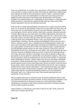 96
Estou me tornando bom em escolher meus pensamentos. Não importa em que condição
eu me encontre, eu tenho o poder de mudar. Meu estado de saúde física é simplesmente
uma indicação do estado de meus pensamentos crônicos. Tenho o controle de ambos.
Um corpo físico é uma coisa surpreendente, no modo como ele começou como um
glóbulo de células fetais para se transformar neste desabrochado corpo humano
completo. Fico impressionado com a estabilidade do corpo humano, e a inteligência das
células para fazer o corpo humano, quando percebo quão meu corpo realiza tantas
funções importantes sem meu envolvimento consciente.
Gosto de não ser minha responsabilidade consciente mover o sangue através de minhas
veias, ou o ar através de meus pulmões. Gosto de meu corpo saber como fazer isto e ele
faz isto tão bem. O corpo humano em geral é uma coisa bastante surpreendente. Uma
coisa inteligente, flexível, durável, elástico, observador, escutador, cheirador, provador
e tocador. Meu corpo me serve muito bem. Amo minha exploração de vida através de
meu corpo físico. Desfruto da força e flexibilidade, gosto de viver a vida em meu corpo.
Estou tão contente com meus olhos que olham para este mundo, vendo o longe e o perto
a partir de onde estou, distinguindo formas e cores com tal percepção vívida de
profundidades e distâncias. Sou tão contente pela habilidade de meu corpo em ouvir, e
cheirar, e saborear e sentir. Amo o conteúdo sensual tátil deste planeta e minha vida
neste corpo maravilhoso. Sinto apreciação e fascinação pela habilidade auto-curativa de
meu corpo quando vejo ferimentos se cobrir com minha nova pele e quando descubro
nova flexibilidade quando traumas em meu corpo acontecem. Estou muito ciente da
flexibilidade de meu corpo, da destreza de meus dedos, e da resposta imediata que meus
músculos mostram em qualquer tarefa que eu tento. Eu gosto da compreensão de que
meu corpo sabe como estar bem e está sempre se movendo em direção ao Bem-estar, e
que quando eu não me ponho no caminho dele, com pensamento negativo, o Bem-estar
tem que prevalecer. Gosto da compreensão do valor de minhas emoções. E entendo que
tenho a habilidade de alcançar e manter o Bem-Estar físico por que tenho a habilidade
de encontrar e manter pensamentos felizes. Em qualquer dia neste mundo, até mesmo
quando algumas coisas em meu corpo podem não estar em seu melhor, estou bem atento
de que muitas, muitas, muitas coisas estão funcionando como devem e que os aspectos
do Bem-Estar de meu corpo são dominantes. E, mais importante de tudo, amo a rápida
resposta de meu corpo à minha atenção e intenções. Amo entender minhas conexões
mente-corpo-espírito e as poderosas qualidades produtivas de meu alinhamento
deliberado. Amo viver a vida em meu corpo. Sinto tamanha apreciação por esta
experiência. Eu me sinto bem”.
Não há nenhum modo certo ou errado de contar sua história melhorada. Pode se sobre
suas experiências passadas, presentes ou futuras. O único critério que é importante é que
você seja consciente de sua intenção de contar uma versão melhorada de melhor
sentimento de sua história. Contar muitas histórias curtas de bom-sentimento durante
seu dia mudará seu ponto de atração.
Apenas lembre-se, a história que você conta é a base de sua vida. Assim, conte-a do
modo como você quer que ela seja.
Parte IV
 